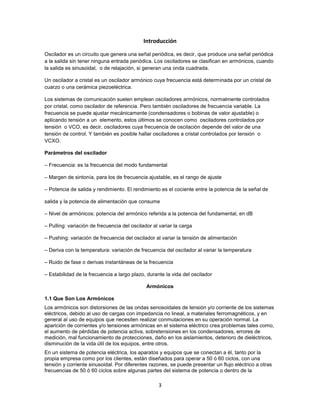Introducción

Oscilador es un circuito que genera una señal periódica, es decir, que produce una señal periódica
a la salida sin tener ninguna entrada periódica. Los osciladores se clasifican en armónicos, cuando
la salida es sinusoidal, o de relajación, si generan una onda cuadrada.

Un oscilador a cristal es un oscilador armónico cuya frecuencia está determinada por un cristal de
cuarzo o una cerámica piezoeléctrica.

Los sistemas de comunicación suelen emplean osciladores armónicos, normalmente controlados
por cristal, como oscilador de referencia. Pero también osciladores de frecuencia variable. La
frecuencia se puede ajustar mecánicamente (condensadores o bobinas de valor ajustable) o
aplicando tensión a un elemento, estos últimos se conocen como osciladores controlados por
tensión o VCO, es decir, osciladores cuya frecuencia de oscilación depende del valor de una
tensión de control. Y también es posible hallar osciladores a cristal controlados por tensión o
VCXO.

Parámetros del oscilador

– Frecuencia: es la frecuencia del modo fundamental

– Margen de sintonía, para los de frecuencia ajustable, es el rango de ajuste

– Potencia de salida y rendimiento. El rendimiento es el cociente entre la potencia de la señal de

salida y la potencia de alimentación que consume

– Nivel de armónicos: potencia del armónico referida a la potencia del fundamental, en dB

– Pulling: variación de frecuencia del oscilador al variar la carga

– Pushing: variación de frecuencia del oscilador al variar la tensión de alimentación

– Deriva con la temperatura: variación de frecuencia del oscilador al variar la temperatura

– Ruido de fase o derivas instantáneas de la frecuencia

– Estabilidad de la frecuencia a largo plazo, durante la vida del oscilador

                                              Armónicos

1.1 Que Son Los Armónicos
Los armónicos son distorsiones de las ondas senosoidales de tensión y/o corriente de los sistemas
eléctricos, debido al uso de cargas con impedancia no lineal, a materiales ferromagnéticos, y en
general al uso de equipos que necesiten realizar conmutaciones en su operación normal. La
aparición de corrientes y/o tensiones armónicas en el sistema eléctrico crea problemas tales como,
el aumento de pérdidas de potencia activa, sobretensiones en los condensadores, errores de
medición, mal funcionamiento de protecciones, daño en los aislamientos, deterioro de dieléctricos,
disminución de la vida útil de los equipos, entre otros.
En un sistema de potencia eléctrica, los aparatos y equipos que se conectan a él, tanto por la
propia empresa como por los clientes, están diseñados para operar a 50 ó 60 ciclos, con una
tensión y corriente sinusoidal. Por diferentes razones, se puede presentar un flujo eléctrico a otras
frecuencias de 50 ó 60 ciclos sobre algunas partes del sistema de potencia o dentro de la

                                                   3
 