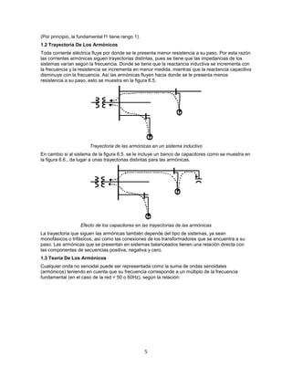 (Por principio, la fundamental f1 tiene rango 1).
1.2 Trayectoria De Los Armónicos
Toda corriente eléctrica fluye por donde se le presenta menor resistencia a su paso. Por esta razón
las corrientes armónicas siguen trayectorias distintas, pues se tiene que las impedancias de los
sistemas varían según la frecuencia. Donde se tiene que la reactancia inductiva se incrementa con
la frecuencia y la resistencia se incrementa en menor medida, mientras que la reactancia capacitiva
disminuye con la frecuencia. Así las armónicas fluyen hacia donde se le presenta menos
resistencia a su paso, esto se muestra en la figura 6.5.




                        Trayectoria de las armónicas en un sistema inductivo
En cambio si al sistema de la figura 6.5. se le incluye un banco de capacitores como se muestra en
la figura 6.6., da lugar a unas trayectorias distintas para las armónicas.




                   Efecto de los capacitores en las trayectorias de las armónicas
La trayectoria que siguen las armónicas también depende del tipo de sistemas, ya sean
monofásicos o trifásicos, así como las conexiones de los transformadores que se encuentra a su
paso. Las armónicas que se presentan en sistemas balanceados tienen una relación directa con
las componentes de secuencias positiva, negativa y cero.
1.3 Teoría De Los Armónicos
Cualquier onda no senoidal puede ser representada como la suma de ondas senoidales
(armónicos) teniendo en cuenta que su frecuencia corresponde a un múltiplo de la frecuencia
fundamental (en el caso de la red = 50 o 60Hz), según la relación:




                                                    5
 