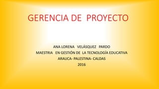 GERENCIA DE PROYECTO
ANA LORENA VELÁSQUEZ PARDO
MAESTRIA EN GESTIÓN DE LA TECNOLOGÍA EDUCATIVA
ARAUCA- PALESTINA- CALDAS
2016
 