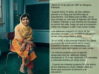 Nació el 12 de julio de 1997 en Mingora,
Pakistán.
Cuando tenía 13 años, se hizo célebre
gracias a un blog que escribía bajo el
pseudónimo Gul Makai para la BBC, en el
que narraba su vida bajo el régimen del Tehrik
e Taliban Pakistan y sus intentos de recuperar
el control del valle, luego de que la ocupación
militar les obligara a salir a las zonas rurales.
Los talibanes obligaron el cierre de las
escuelas privadas y se prohibió la educación
de las niñas entre 2003 y 2009.
En el 2009, el documental Pérdida de Clases,
La muerte de la educación de la mujer,
presentó a Malala y la imposibilidad de
educación para las mujeres en esas zonas.
Un informe publicado por el ejército
aseguraba que los talibanes habían
decapitado a 13 niñas, destruido 170 escuelas
y colocado bombas en otras cinco.
Cuando los militares pusieron fin a la tiranía
de los talibanes en Swat, Malala utilizó su
fama para promover el derecho a la
educación.
 