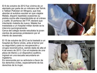 El 9 de octubre de 2012 fue víctima de un
atentado por parte de un miliciano del Tehrik
e Taliban Pakistan en Mingora, que tras
abordar el autobús escolar en que viajaba
Malala, disparó repetidas ocasiones su
pistola contra ella impactándole en el cráneo
y cuello. El portavoz del TTP, declaró que
intentarán matarla de nuevo. Malala fue
trasladada a un hospital militar donde se la
intervino quirúrgicamente.
Cerca del colegio donde estudiaba la joven
cientos de personas protestaron por el
intento de asesinato.
El 15 de octubre de 2012 se la trasladó a un
hospital de Reino Unido, ante el temor por
su seguridad y para su recuperación y
cirugía reconstructiva, siendo dada de alta el
4 de enero de 2013. Con el implante de una
placa de titanio y un dispositivo auditivo,
ingresó en una escuela secundaria en
Inglaterra.
Es reconocida por su activismo a favor de
los derechos civiles, especialmente de los
derechos de la mujer.
 