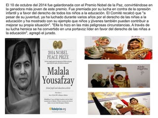 El 10 de octubre del 2014 fue galardonada con el Premio Nobel de la Paz, convirtiéndose en
la ganadora más joven de este premio. Fue premiada por su lucha en contra de la opresión
infantil y a favor del derecho de todos los niños a la educación. El Comité recalcó que "a
pesar de su juventud, ya ha luchado durante varios años por el derecho de las niñas a la
educación y ha mostrado con su ejemplo que niños y jóvenes también pueden contribuir a
mejorar su propia situación". "Ella lo hizo en las más peligrosas circunstancias. A través de
su lucha heroica se ha convertido en una portavoz líder en favor del derecho de las niñas a
la educación", agregó el jurado.
 