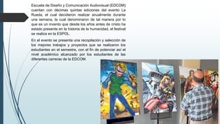 Escuela de Diseño y Comunicación Audiovisual (EDCOM)
cuentan con décimas quintas ediciones del evento La
Rueda, el cual decidieron realizar anualmente durante
una semana, la cual denominaron de tal manera por lo
que es un invento que desde los años antes de cristo ha
estado presente en la historia de la humanidad, el festival
se realiza en la ESPOL.
En el evento se presenta una recopilación y selección de
los mejores trabajos y proyectos que se realizaron los
estudiantes en el semestre, con el fin de potenciar así el
nivel académico alcanzado por los estudiantes de las
diferentes carreras de la EDCOM.
 