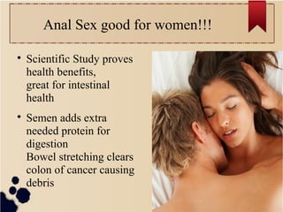 Anal Sex good for women!!!

Scientific Study proves
health benefits,
great for intestinal
health

Semen adds extra
needed protein for
digestion
Bowel stretching clears
colon of cancer causing
debris
 