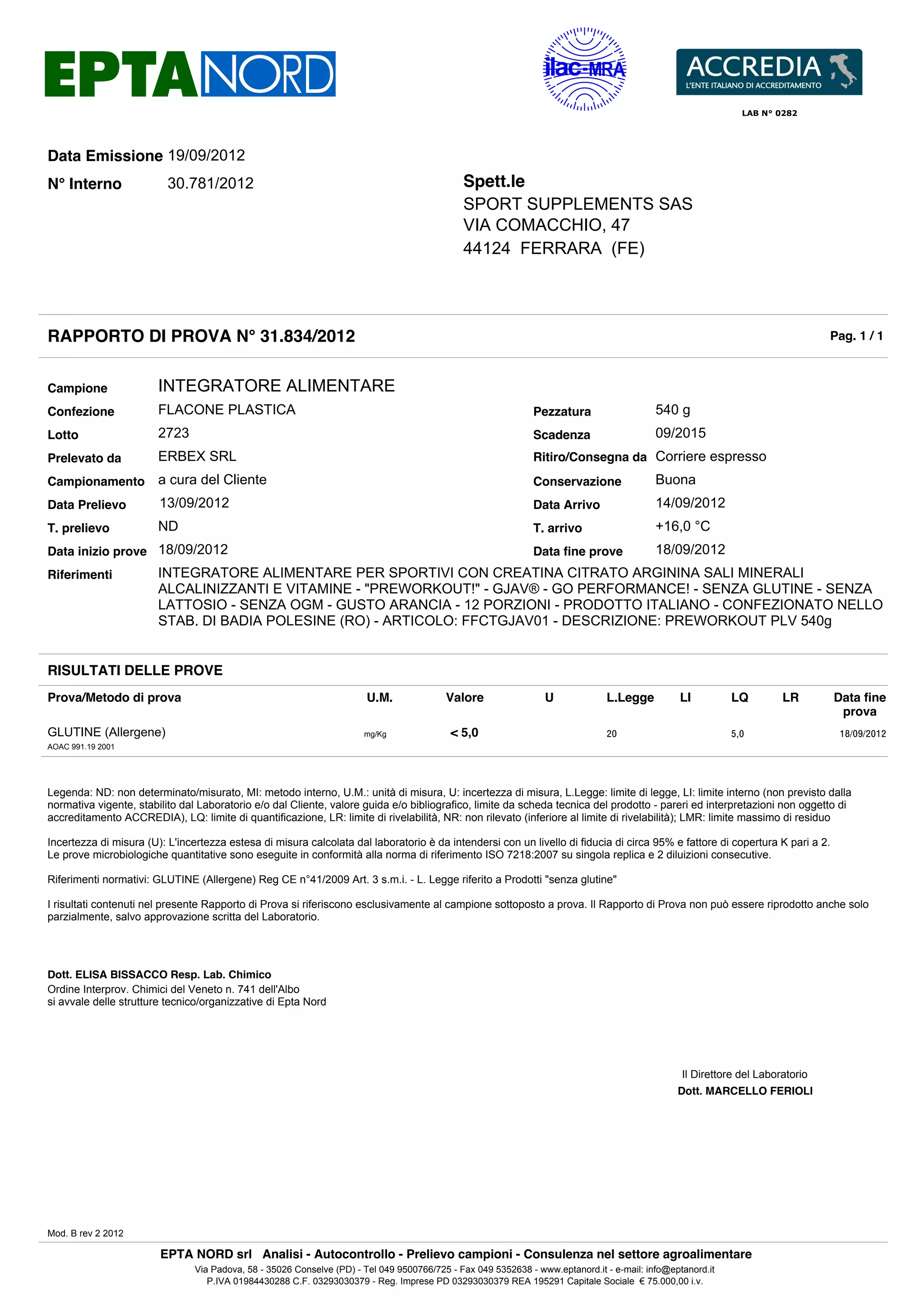 LAB N° 0282




Data Emissione 19/09/2012
N° Interno                30.781/2012                                                         Spett.le
                                                                                              SPORT SUPPLEMENTS SAS
                                                                                              VIA COMACCHIO, 47
                                                                                              44124 FERRARA (FE)




RAPPORTO DI PROVA N° 31.834/2012                                                                                                                                                Pag. 1 / 1



Campione                INTEGRATORE ALIMENTARE
Confezione              FLACONE PLASTICA                                                                      Pezzatura                    540 g
Lotto                   2723                                                                                  Scadenza                     09/2015
Prelevato da            ERBEX SRL                                                                             Ritiro/Consegna da Corriere espresso
Campionamento a cura del Cliente                                                                              Conservazione                Buona
Data Prelievo           13/09/2012                                                                            Data Arrivo                  14/09/2012
T. prelievo             ND                                                                                    T. arrivo                    +16,0 °C
Data inizio prove 18/09/2012                                                                                  Data fine prove              18/09/2012
Riferimenti             INTEGRATORE ALIMENTARE PER SPORTIVI CON CREATINA CITRATO ARGININA SALI MINERALI
                        ALCALINIZZANTI E VITAMINE - "PREWORKOUT!" - GJAV® - GO PERFORMANCE! - SENZA GLUTINE - SENZA
                        LATTOSIO - SENZA OGM - GUSTO ARANCIA - 12 PORZIONI - PRODOTTO ITALIANO - CONFEZIONATO NELLO
                        STAB. DI BADIA POLESINE (RO) - ARTICOLO: FFCTGJAV01 - DESCRIZIONE: PREWORKOUT PLV 540g


RISULTATI DELLE PROVE
Prova/Metodo di prova                                                   U.M.              Valore                 U             L.Legge          LI          LQ         LR       Data fine
                                                                                                                                                                                 prova
GLUTINE (Allergene)                                                    mg/Kg               < 5,0                               20                           5,0                  18/09/2012
AOAC 991.19 2001




Legenda: ND: non determinato/misurato, MI: metodo interno, U.M.: unità di misura, U: incertezza di misura, L.Legge: limite di legge, LI: limite interno (non previsto dalla
normativa vigente, stabilito dal Laboratorio e/o dal Cliente, valore guida e/o bibliografico, limite da scheda tecnica del prodotto - pareri ed interpretazioni non oggetto di
accreditamento ACCREDIA), LQ: limite di quantificazione, LR: limite di rivelabilità, NR: non rilevato (inferiore al limite di rivelabilità); LMR: limite massimo di residuo

Incertezza di misura (U): L'incertezza estesa di misura calcolata dal laboratorio è da intendersi con un livello di fiducia di circa 95% e fattore di copertura K pari a 2.
Le prove microbiologiche quantitative sono eseguite in conformità alla norma di riferimento ISO 7218:2007 su singola replica e 2 diluizioni consecutive.

Riferimenti normativi: GLUTINE (Allergene) Reg CE n°41/2009 Art. 3 s.m.i. - L. Legge riferito a Prodotti "senza glutine"

I risultati contenuti nel presente Rapporto di Prova si riferiscono esclusivamente al campione sottoposto a prova. Il Rapporto di Prova non può essere riprodotto anche solo
parzialmente, salvo approvazione scritta del Laboratorio.




Dott. ELISA BISSACCO Resp. Lab. Chimico
Ordine Interprov. Chimici del Veneto n. 741 dell'Albo
si avvale delle strutture tecnico/organizzative di Epta Nord




                                                                                                                                                 Il Direttore del Laboratorio
                                                                                                                                                Dott. MARCELLO FERIOLI




Mod. B rev 2 2012

                        EPTA NORD srl Analisi - Autocontrollo - Prelievo campioni - Consulenza nel settore agroalimentare
                                Via Padova, 58 - 35026 Conselve (PD) - Tel 049 9500766/725 - Fax 049 5352638 - www.eptanord.it - e-mail: info@eptanord.it
                                   P.IVA 01984430288 C.F. 03293030379 - Reg. Imprese PD 03293030379 REA 195291 Capitale Sociale € 75.000,00 i.v.
 