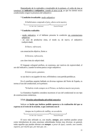 35
Dependiendo de lo realizable o irrealizable de la prótasis, el verbo de ésta se
construye en indicativo o subjuntivo, cuando el nexo es si, ya que los demás nexos
condicionales exigen la presencia del subjuntivo:
* Condición irrealizable: modo subjuntivo:
Si hubiéramos comprado el piso, ahora sería nuestro.
Or. Sub. Adv. Condicional Oración Principal
* Condición realizable:
- modo indicativo, si el hablante presenta la condición sin connotaciones
subjetivas;
- en caso de producirse éstas, el modo es, de nuevo, el subjuntivo
(subjetividad):
Si llueve, refrescará,
con enunciación objetiva, frente a:
Si lloviera, refrescaría,
con claro tinte de subjetividad.
El lenguaje coloquial prefiera, en ocasiones, por motivos de expresividad, el
uso del indicativo, cuando la norma parece exigir subjuntivo:
Si tienes pares, ganamos,
se oye decir a un jugador de mus, refiriéndose a una partida perdida ya.
En el castellano popular hablado en diversas regiones del Norte de España, es
norma el uso del condicional, en la prótasis:
*Si habría vivido siempre en el Pirineo, no hubiera muerto tan pronto.
La Gramática Española considera incorrecto el uso del condicional en ese tipo
de construcciones sintácticas.
3.3.d.- Oración subordinada adverbial concesiva
Indican un hecho que hubiese podido oponerse a la realización del que se
expresa en el resto de la oración, o que contrasta con él:
Aunque me lo pidiera de rodillas, no accedería.
Or. Sub. Adv. Concesiva Oración Principal
El nexo más utilizado es, con mucho, aunque, pero también pueden actuar
como introductores de estas oraciones subordinadas formas muy diversas: en general,
todas aquellas que pueden alternar con aunque: a pesar de (que), cuando, aun cuando,
siquiera, por mucho que, por más que, etc.:
 