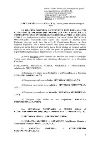 4
tancial. En este último caso, la conjunción, por sí
sola, seguiría siendo un NEXO. Ej:
-¿Vienes conmigo al cine esta noche?
-¿Para qué quieres que vaya?
- Porque emiten Drácula, de Bram Stocker.
- Entonces, sí te acompaño.
PREPOSICIÓN------------ ENLACE. Ej: Curro va a pasar las vacaciones en el
Caribe.
LA ORACIÓN COMPLEJA O COMPUESTA ESTÁ FORMADA POR
CONJUNTOS DE PALABRAS (SINTAGMAS) QUE VAN A OFRECER LAS
MISMAS FUNCIONES ANTERIORMENTE DESCRITAS PARA LA ORACIÓN
SIMPLE. Así, tendremos un conjunto de palabras (los vamos a llamar SINTAGMAS
ORACIONALES) funcionando como Sujeto, otro conjunto de palabras como
Predicado, otro que puede hacer las veces del Complemento Directo, etc. Esos
conjuntos de palabras - más o menos extensos- van a poseer una característica común:
incluirán un verbo dentro de ellos, por lo que se deberá efectuar un posterior análisis
sintáctico de cada conjunto; por sí solo, ese grupo de palabras es otra oración
dependiente del gran conjunto de palabras que es la oración compuesta o compleja.
¿Cuántos Sintagmas puede contener una Oración, sea simple o compleja?
Tantos, como clases de palabras con significado (Lexema) hay en la Gramática
Castellana:
SUSTANTIVOS, ADJETIVOS, VERBOS, ADVERBIOS y PRONOMBRES.
Añadimos las PREPOSICIONES.
Al Sintagma cuyo núcleo es un Sustantivo o un Pronombre, se le denomina
SINTAGMA NOMINAL (S. N.).
Al Sintagma cuyo núcleo es un Verbo, SINTAGMA VERBAL (S. V.).
Al Sintagma cuyo núcleo es un Adjetivo, SINTAGMA ADJETIVAL (S.
ADJ.).
Al Sintagma cuyo núcleo es un Adverbio, SINTAGMA ADVERBIAL (S.
ADV.).
Al Sintagma cuyo núcleo es una Preposición, SINTAGMA
PREPOSICIONAL (S. PREP.).
Son SINTAGMAS NOMINALES: el SUJETO (SUJ.), el
COMPLEMENTO DIRECTO (C. D.) y el COMPLEMENTO INDIRECTO (C. I.).
Es SINTAGMA VERBAL: el PREDICADO (PRED.).
Es SINTAGMA ADJETIVO: el ADYACENTE (Modificador Directo y
Modificador Indirecto: ADYAC., M. D., M. I.).
Es SINTAGMA ADVERBIAL: el COMPLEMENTO
CIRCUNSTANCIAL (C. C.).
 