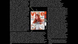 The masthead is bold, large and takes a majority of the
space available on the cover. VIBE magazine have
added a individual stamp on their title by altering the
shape of the V so it isn't able to be confused with other
magazines that start with a V such as the fashion and
music culture magazine ‘V’, by giving themselves a
trademark that has been added to every cover and
incorporated into the magazine such as in the contents
where whatever image is placed on the contents page
a V is formed in whatever way they can. The VIBE title
is positioned at the top of the page at it typically placed
on every issue however it has become a tradition for
the title to be covered slightly by the celebrity or image
placed on the cover of that issue so that the consumer
can typically identify the first and last letters perfectly
whilst the ‘I’ and ‘B’ is slightly overlaid by something, in
this example Nicki Minaj and her crown prop are
blocking the letters. The fact the VIBE magazine are
able to allow their title to be covered show that it has a
reputation and do not require the title to fully shown in
obvious ways as it will be instantly recognised from the
letters shown. The masthead is the second thing to be
noticed behind the image therefore it is important that
the consumer is able to get a clear perception of what
kind of magazine this is and what genre of music may
be covered in the magazine therefore it is important
that it is clear and be understood. The title has a pop of
colour which isn't typically seen in magazine as it is a
bright shade isn't really seen as normal or stereotypical
which creates the perspective that this magazine isn't
about following the ideas though of by magazines but
instead are adding something extra to the cover.
The colour scheme for this cover is bright, loud and
different adding individuality to the magazine stands as the
colour combination isn't regularly used because of the risk
when using such a confident colour on the front cover. The
colour choices in my opinion reflect the fact that VIBE are
not afraid to push the boundaries and make a statement as
they don’t feel confined to rule the traditional perspective,
such as keeping to colours that are typically thought to work
together such as black and white and red and green. By
having the colour being visual accentuated adds the
element of fun and personality when it comes to having an
impact of the market of magazines which shows that it
doesn’t feel it has a certain audience or type of people
rather it showing covers can still look simplistic and
interesting whilst having a different type of coloured font
that can add extra detail to the cover. I believe that these
colour schemes are becoming more common in the
magazine industry with magazines like billboard, clash and
Fader also adding pops of vivid colour to add uniqueness to
their magazines and I think that VIBE have proven that
though its creativeness giving needed confidence. The fact
the main colour is orange and orange is associated with
power and energy indicate that colour orange has been
chosen to match Nicki, her personality and what she stand
for as an influential women in the media eye. The fact that
the colour pallet for the magazine is so intense and vibrant
doesn’t comply with Roger Blacks theory that its important
to “Avoid a free for all of multiple fonts/colours” as this
cover has a 2 orange tones within its colour scheme
therefore is breaking that idea. It is easy to read challenging
Colin Wheildon idea that “coloured text more difficult to
read. It was attractive to look at but did not make a good
reading environment” as the text can be read with no issue
as it was used in a way that it could be easily read for all
consumers.
The photograph is of rap icon Nicki Minaj wearing a crown headpiece whilst standing with her
hands positioned on her hips whilst directly staring at the camera with a stern expression on her
face which matches the stereotype she is a powerful, independent women who doesn’t need
bright colours or an extravagant outfit to prove something instead can her self worth and
reputation to allow people to make any opinions on her. Although Minaj was placed on the
magazine cover as she is a world wide known music artist who has a strong personality and a
massive talent and respect within the industry therefore having her on a cover talking about
herself is going to allow the consumer to see Nicki in a new perspective from her side rather than
fabricated stories that may be featured in other media platforms. The picture of Nicki Minaj
conforms to Roger Blacks idea that “a single image of a human will sell more copies than multiple
images” as the sole image of Nicki Minaj selling the magazine more through a powerful single
shot.
The cover lines consist of serval different typeface, sizes and colours meaning the when
reading each section which goes against Chris Frosts and idea “Don’t use too many
typefaces. Too much variation will end up looking a mess” as on the cover the different
typeface limit the understanding as some of the chosen typefaces are harder to read and don’t
have any sort of order to them therefore creates a cluttered impression. The cover lines are
positioned in a unique way linking the idea made by Christ Frost made “break up type to add
interest” because the variety of text distributed out of the cover add interest and difference.
The barcode has been located in the left hand corner
of the page right at the bottom which conveniently
blends in what the white background so it isn't distract
massively as it matches the theme with the little pop
of orange.
 