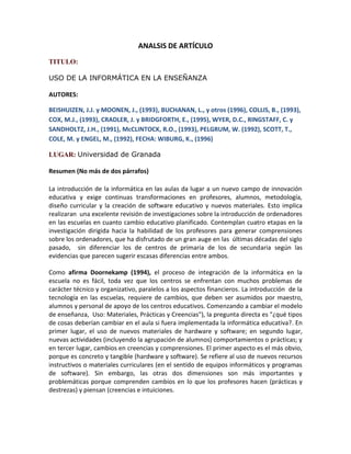 ANALSIS DE ARTÍCULO
TITULO:
USO DE LA INFORMÁTICA EN LA ENSEÑANZA
AUTORES:
BEISHUIZEN, J.J. y MOONEN, J., (1993), BUCHANAN, L., y otros (1996), COLLIS, B., (1993),
COX, M.J., (1993), CRADLER, J. y BRIDGFORTH, E., (1995), WYER, D.C., RINGSTAFF, C. y
SANDHOLTZ, J.H., (1991), McCLINTOCK, R.O., (1993), PELGRUM, W. (1992), SCOTT, T.,
COLE, M. y ENGEL, M., (1992), FECHA: WIBURG, K., (1996)
LUGAR: Universidad de Granada
Resumen (No más de dos párrafos)
La introducción de la informática en las aulas da lugar a un nuevo campo de innovación
educativa y exige continuas transformaciones en profesores, alumnos, metodología,
diseño curricular y la creación de software educativo y nuevos materiales. Esto implica
realizaran una excelente revisión de investigaciones sobre la introducción de ordenadores
en las escuelas en cuanto cambio educativo planificado. Contemplan cuatro etapas en la
investigación dirigida hacia la habilidad de los profesores para generar comprensiones
sobre los ordenadores, que ha disfrutado de un gran auge en las últimas décadas del siglo
pasado, sin diferenciar los de centros de primaria de los de secundaria según las
evidencias que parecen sugerir escasas diferencias entre ambos.
Como afirma Doornekamp (1994), el proceso de integración de la informática en la
escuela no es fácil, toda vez que los centros se enfrentan con muchos problemas de
carácter técnico y organizativo, paralelos a los aspectos financieros. La introducción de la
tecnología en las escuelas, requiere de cambios, que deben ser asumidos por maestro,
alumnos y personal de apoyo de los centros educativos. Comenzando a cambiar el modelo
de enseñanza, Uso: Materiales, Prácticas y Creencias"), la pregunta directa es "¿qué tipos
de cosas deberían cambiar en el aula si fuera implementada la informática educativa?. En
primer lugar, el uso de nuevos materiales de hardware y software; en segundo lugar,
nuevas actividades (incluyendo la agrupación de alumnos) comportamientos o prácticas; y
en tercer lugar, cambios en creencias y comprensiones. El primer aspecto es el más obvio,
porque es concreto y tangible (hardware y software). Se refiere al uso de nuevos recursos
instructivos o materiales curriculares (en el sentido de equipos informáticos y programas
de software). Sin embargo, las otras dos dimensiones son más importantes y
problemáticas porque comprenden cambios en lo que los profesores hacen (prácticas y
destrezas) y piensan (creencias e intuiciones.

 