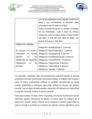 SECRETARÍA DE EDUCACIÓN PÚBLICA DE HIDALGO
SECRETARÍA DE EDUCACIÒN MEDIA SUPERIOR Y SUPERIOR
DEPARTAMENTO DE EDUCACIÓN NORMAL
DIRECCIÓN GENERAL DE FORMACIÓN Y SUPERACIÓN DOCENTE
ESCUELA NORMAL SUPERIOR PÚBLICA DEL ESTADO DE HIDALGO
11
una de las asignaturas (pues trabajan conforme al
libro) y muy escasamente se proponen otras
actividades que no estén en el libro.
Para la maestra las tareas no resultan en trabajo
de sus estudiantes, pues a pesar de infringir
sanciones (como no salir a receso o hacer el aseo
del salón al final del día), ellos no llevan sus
tareas. Sea poca o este fácil.
Inteligencias múltiples:
De acuerdo a la teoría e
instrumento de Howard
Gardner se han
identificado las siguientes
inteligencias en los
alumnos.
Inteligencia verbal/lingüística: 6 alumnos
Inteligencia lógico/matemático: 3 alumnos
Inteligencia visual/espacial: 5 alumnos
Inteligencia kinestésica/corporal: 9 alumnos
Inteligencia musical/rítmica: 13 alumnos
Inteligencia intrapersonal: 6 alumnos.
Inteligencia interpersonal: 9 alumnos
Inteligencia naturista: 8 alumnos
Los elementos mostrados junto con la experiencia adquirida durante la semana
de practica me dotan de elementos para poder realizar un análisis más minucioso
sobre la misma, pretendiendo enfatizar en aquellas circunstancias en donde
muestro debilidades y amenazas para poder realizar en eficacia una práctica
docente, esto sin dejar de lados aquellos elementos de fortaleza que hasta ahora
he logrado presentar durante la práctica docente.
Para poder analizar de mejor forma mi practica y el proceso de formación se han
delimitado algunos indicadores de estudio; en primer lugar me inclinare por la
planeación, es decir, aquel momento que se empieza a construir desde antes de
estar en el aula y en donde se comienza por articular diversos elementos como
 