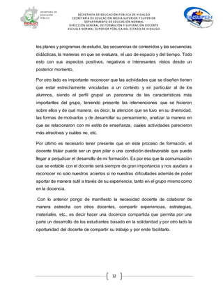 SECRETARÍA DE EDUCACIÓN PÚBLICA DE HIDALGO
SECRETARÍA DE EDUCACIÒN MEDIA SUPERIOR Y SUPERIOR
DEPARTAMENTO DE EDUCACIÓN NORMAL
DIRECCIÓN GENERAL DE FORMACIÓN Y SUPERACIÓN DOCENTE
ESCUELA NORMAL SUPERIOR PÚBLICA DEL ESTADO DE HIDALGO
12
los planes y programas de estudio, las secuencias de contenidos y las secuencias
didácticas, la maneras en que se evaluara, el uso de espacio y del tiempo. Todo
esto con sus aspectos positivos, negativos e interesantes vistos desde un
posterior momento.
Por otro lado es importante reconocer que las actividades que se diseñen tienen
que estar estrechamente vinculadas a un contexto y en particular al de los
alumnos, siendo el perfil grupal un panorama de las características más
importantes del grupo, teniendo presente las intervenciones que se hicieron
sobre ellos y de qué manera, es decir, la atención que se tuvo en su diversidad,
las formas de motivarlos y de desarrollar su pensamiento, analizar la manera en
que se relacionaron con mi estilo de enseñanza, cuales actividades parecieron
más atractivas y cuáles no, etc.
Por último es necesario tener presente que en este proceso de formación, el
docente titular puede ser un gran pilar o una condición desfavorable que puede
llegar a perjudicar el desarrollo de mi formación. Es por eso que la comunicación
que se entable con el docente será siempre de gran importancia y nos ayudara a
reconocer no solo nuestros aciertos si no nuestras dificultades además de poder
aportar de manera sutil a través de su experiencia, tanto en el grupo mismo como
en la docencia.
Con lo anterior pongo de manifiesto la necesidad docente de colaborar de
manera estrecha con otros docentes, compartir experiencias, estrategias,
materiales, etc., es decir hacer una docencia compartida que permita por una
parte un desarrollo de los estudiantes basado en la solidaridad y por otro lado la
oportunidad del docente de compartir su trabajo y por ende facilitarlo.
 