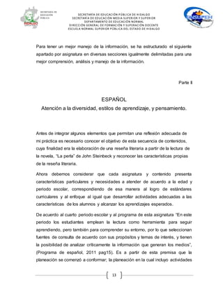 SECRETARÍA DE EDUCACIÓN PÚBLICA DE HIDALGO
SECRETARÍA DE EDUCACIÒN MEDIA SUPERIOR Y SUPERIOR
DEPARTAMENTO DE EDUCACIÓN NORMAL
DIRECCIÓN GENERAL DE FORMACIÓN Y SUPERACIÓN DOCENTE
ESCUELA NORMAL SUPERIOR PÚBLICA DEL ESTADO DE HIDALGO
13
Para tener un mejor manejo de la información, se ha estructurado el siguiente
apartado por asignatura en diversas secciones igualmente delimitadas para una
mejor comprensión, análisis y manejo de la información.
Parte II
ESPAÑOL
Atención a la diversidad, estilos de aprendizaje, y pensamiento.
Antes de integrar algunos elementos que permitan una reflexión adecuada de
mi práctica es necesario conocer el objetivo de esta secuencia de contenidos,
cuya finalidad era la elaboración de una reseña literaria a partir de la lectura de
la novela, “La perla” de John Steinbeck y reconocer las características propias
de la reseña literaria.
Ahora debemos considerar que cada asignatura y contenido presenta
características particulares y necesidades a atender de acuerdo a la edad y
periodo escolar, correspondiendo de esa manera al logro de estándares
curriculares y al enfoque al igual que desarrollar actividades adecuadas a las
características de los alumnos y alcanzar los aprendizajes esperados.
De acuerdo al cuarto periodo escolar y al programa de esta asignatura “En este
periodo los estudiantes emplean la lectura como herramienta para seguir
aprendiendo, pero también para comprender su entorno, por lo que seleccionan
fuentes de consulta de acuerdo con sus propósitos y temas de interés, y tienen
la posibilidad de analizar críticamente la información que generan los medios”,
(Programa de español, 2011 pag15). Es a partir de esta premisa que la
planeación se comenzó a conformar; la planeación en la cual incluyo actividades
 