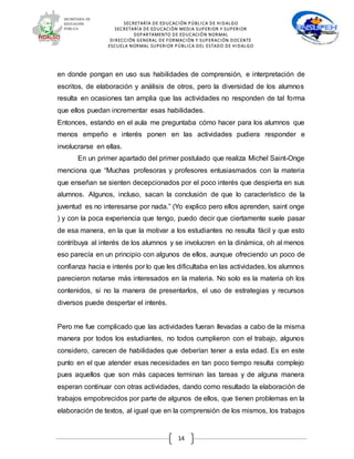 SECRETARÍA DE EDUCACIÓN PÚBLICA DE HIDALGO
SECRETARÍA DE EDUCACIÒN MEDIA SUPERIOR Y SUPERIOR
DEPARTAMENTO DE EDUCACIÓN NORMAL
DIRECCIÓN GENERAL DE FORMACIÓN Y SUPERACIÓN DOCENTE
ESCUELA NORMAL SUPERIOR PÚBLICA DEL ESTADO DE HIDALGO
14
en donde pongan en uso sus habilidades de comprensión, e interpretación de
escritos, de elaboración y análisis de otros, pero la diversidad de los alumnos
resulta en ocasiones tan amplia que las actividades no responden de tal forma
que ellos puedan incrementar esas habilidades.
Entonces, estando en el aula me preguntaba cómo hacer para los alumnos que
menos empeño e interés ponen en las actividades pudiera responder e
involucrarse en ellas.
En un primer apartado del primer postulado que realiza Michel Saint-Onge
menciona que “Muchas profesoras y profesores entusiasmados con la materia
que enseñan se sienten decepcionados por el poco interés que despierta en sus
alumnos. Algunos, incluso, sacan la conclusión de que lo característico de la
juventud es no interesarse por nada.” (Yo explico pero ellos aprenden, saint onge
) y con la poca experiencia que tengo, puedo decir que ciertamente suele pasar
de esa manera, en la que la motivar a los estudiantes no resulta fácil y que esto
contribuya al interés de los alumnos y se involucren en la dinámica, oh al menos
eso parecía en un principio con algunos de ellos, aunque ofreciendo un poco de
confianza hacia e interés por lo que les dificultaba en las actividades, los alumnos
parecieron notarse más interesados en la materia. No solo es la materia oh los
contenidos, si no la manera de presentarlos, el uso de estrategias y recursos
diversos puede despertar el interés.
Pero me fue complicado que las actividades fueran llevadas a cabo de la misma
manera por todos los estudiantes, no todos cumplieron con el trabajo, algunos
considero, carecen de habilidades que deberían tener a esta edad. Es en este
punto en el que atender esas necesidades en tan poco tiempo resulta complejo
pues aquellos que son más capaces terminan las tareas y de alguna manera
esperan continuar con otras actividades, dando como resultado la elaboración de
trabajos empobrecidos por parte de algunos de ellos, que tienen problemas en la
elaboración de textos, al igual que en la comprensión de los mismos, los trabajos
 