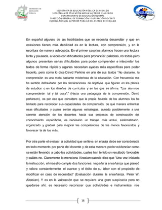 SECRETARÍA DE EDUCACIÓN PÚBLICA DE HIDALGO
SECRETARÍA DE EDUCACIÒN MEDIA SUPERIOR Y SUPERIOR
DEPARTAMENTO DE EDUCACIÓN NORMAL
DIRECCIÓN GENERAL DE FORMACIÓN Y SUPERACIÓN DOCENTE
ESCUELA NORMAL SUPERIOR PÚBLICA DEL ESTADO DE HIDALGO
16
En español algunas de las habilidades que se necesita desarrollar y que en
ocasiones tienen más debilidad es en la lectura, con comprensión, y en la
escritura de manera adecuada. En el primer caso los alumnos hacen una lectura
lenta y pausada, a veces con dificultades para pronunciar palabras, no todos pero
algunos presentan serias dificultades para poder comprender e interpretar los
textos de forma rápida y algunos necesitan ayudas más específicas para poder
hacerlo, pero como lo dice David Perkins en uno de sus textos “No obstante, la
comprensión es una meta bastante misteriosa de la educación. Con frecuencia me
he sentido defraudado por las declaraciones de objetivos que figuran en los planes
de estudios o en los diseños de currículos y en las que se afirma: "Los alumnos
comprenderán tal y tal cosa".” (Hacia una pedagogía de la comprensión, David
perkinson), es por eso que considero que la propia historia de los alumnos los ha
limitado para reconocer sus capacidades de comprensión, de qué manera enfrentar
esas dificultades y cuales serían algunas estrategias, aunado posiblemente a una
carente atención de los docentes hacia sus procesos de construcción del
conocimiento específicos, es necesario un trabajo más arduo, sistematizado,
organizado y gradual para mejorar las competencias de los menos favorecidos y
favorecer la de los más.
Por otra parte el evaluar la actividad que se lleva en el aula debe ser considerada
en todo momento por parte del docente y de esta manera poder evidenciar como
se están llevando a cabo las actividades, cuales han tenido un resultado favorable
y cuáles no. Claramente lo menciona Airasian cuando dice que “Una vez iniciada
la instrucción, el maestro cumple dos funciones: imparte la enseñanza que planeó
y valora constantemente el avance y el éxito de su labor con el propósito de
modificar en caso de necesidad” (Evaluación durante la enseñanza. Peter W.
Airasian). Y es en la valoración que se requiere una gran suspicacia pero no
quedarse ahí, es necesario reconocer que actividades e instrumentos nos
 