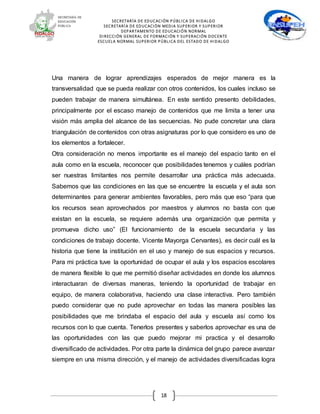 SECRETARÍA DE EDUCACIÓN PÚBLICA DE HIDALGO
SECRETARÍA DE EDUCACIÒN MEDIA SUPERIOR Y SUPERIOR
DEPARTAMENTO DE EDUCACIÓN NORMAL
DIRECCIÓN GENERAL DE FORMACIÓN Y SUPERACIÓN DOCENTE
ESCUELA NORMAL SUPERIOR PÚBLICA DEL ESTADO DE HIDALGO
18
Una manera de lograr aprendizajes esperados de mejor manera es la
transversalidad que se pueda realizar con otros contenidos, los cuales incluso se
pueden trabajar de manera simultánea. En este sentido presento debilidades,
principalmente por el escaso manejo de contenidos que me limita a tener una
visión más amplia del alcance de las secuencias. No pude concretar una clara
triangulación de contenidos con otras asignaturas por lo que considero es uno de
los elementos a fortalecer.
Otra consideración no menos importante es el manejo del espacio tanto en el
aula como en la escuela, reconocer que posibilidades tenemos y cuáles podrían
ser nuestras limitantes nos permite desarrollar una práctica más adecuada.
Sabemos que las condiciones en las que se encuentre la escuela y el aula son
determinantes para generar ambientes favorables, pero más que eso “para que
los recursos sean aprovechados por maestros y alumnos no basta con que
existan en la escuela, se requiere además una organización que permita y
promueva dicho uso” (El funcionamiento de la escuela secundaria y las
condiciones de trabajo docente. Vicente Mayorga Cervantes), es decir cuál es la
historia que tiene la institución en el uso y manejo de sus espacios y recursos.
Para mi práctica tuve la oportunidad de ocupar el aula y los espacios escolares
de manera flexible lo que me permitió diseñar actividades en donde los alumnos
interactuaran de diversas maneras, teniendo la oportunidad de trabajar en
equipo, de manera colaborativa, haciendo una clase interactiva. Pero también
puedo considerar que no pude aprovechar en todas las manera posibles las
posibilidades que me brindaba el espacio del aula y escuela así como los
recursos con lo que cuenta. Tenerlos presentes y saberlos aprovechar es una de
las oportunidades con las que puedo mejorar mi practica y el desarrollo
diversificado de actividades. Por otra parte la dinámica del grupo parece avanzar
siempre en una misma dirección, y el manejo de actividades diversificadas logra
 