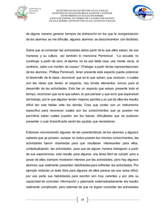 SECRETARÍA DE EDUCACIÓN PÚBLICA DE HIDALGO
SECRETARÍA DE EDUCACIÒN MEDIA SUPERIOR Y SUPERIOR
DEPARTAMENTO DE EDUCACIÓN NORMAL
DIRECCIÓN GENERAL DE FORMACIÓN Y SUPERACIÓN DOCENTE
ESCUELA NORMAL SUPERIOR PÚBLICA DEL ESTADO DE HIDALGO
19
de alguna manera generar tiempos de distracción en los que la reorganización
de los alumnos se me dificulta, algunos alumnos se desconcentran con facilidad.
Sabía que al comenzar las actividades debía partir de lo que ellos saben, de sus
maneras y su cultura, así también lo menciona Perrenoud “La escuela no
construye a partir de cero, el alumno no es una tabla rasa, una mente vacía, al
contrario, sabe «un montón de cosas»” (Trabajar a partir de las representaciones
de los alumnos, Phillipe Perrenud), tener presente este aspecto puede potenciar
el desarrollo de la clase, reconocer que es lo que saben, que conocen, o cuales
son las ideas que tienen al respecto, nos brinda elementos únicos para el
desarrollo de las actividades. Esto fue un aspecto que estuvo presente todo el
tiempo, reconocer que es lo que saben, lo que piensan y que es lo que esperaban
del trabajo, por lo que algunos tenían mejores aportes y un par de ellos les resulta
difícil tan solo hablar ante los demás. Creo que contar con un instrumento
específico para reconocer cuales son los conocimientos que ya poseen me
permitiría saber cuáles pueden ser los futuras dificultades que se pudieran
presentar o cual diversificada serán las ayudas que necesitaran.
Entonces reconociendo algunas de las características de los alumnos y algunos
saberes que ya poseen, aunque no todos poseen los mismos conocimientos, las
actividades fueron diseñadas para que resultaran interesantes para ellos,
contextualizando las actividades, para que de alguna manera trabajaran a partir
de sus experiencias, esto resulto para algunos una tarea fácil de cumplir pero a
pesar de ellos siempre mostraron interese por las actividades, pero hay algunos
alumnos que realmente presentan debilidadespara enfrentar las actividades. Por
ejemplo redactar un texto libre para algunos de ellos parece ser una tarea difícil,
por una parte sus habilidades para escribir son muy carentes y por otra su
capacidad de concretar información y plasmarla sistematizadamente les resulta
realmente complicado, pero además de que no logran concretar las actividades
 