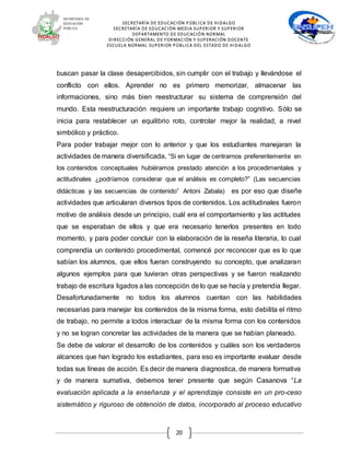 SECRETARÍA DE EDUCACIÓN PÚBLICA DE HIDALGO
SECRETARÍA DE EDUCACIÒN MEDIA SUPERIOR Y SUPERIOR
DEPARTAMENTO DE EDUCACIÓN NORMAL
DIRECCIÓN GENERAL DE FORMACIÓN Y SUPERACIÓN DOCENTE
ESCUELA NORMAL SUPERIOR PÚBLICA DEL ESTADO DE HIDALGO
20
buscan pasar la clase desapercibidos, sin cumplir con el trabajo y llevándose el
conflicto con ellos. Aprender no es primero memorizar, almacenar las
informaciones, sino más bien reestructurar su sistema de comprensión del
mundo. Esta reestructuración requiere un importante trabajo cognitivo. Sólo se
inicia para restablecer un equilibrio roto, controlar mejor la realidad, a nivel
simbólico y práctico.
Para poder trabajar mejor con lo anterior y que los estudiantes manejaran la
actividades de manera diversificada, “Si en lugar de centrarnos preferentemente en
los contenidos conceptuales hubiéramos prestado atención a los procedimentales y
actitudinales ¿podríamos considerar que el análisis es completo?” (Las secuencias
didácticas y las secuencias de contenido” Antoni Zabala) es por eso que diseñe
actividades que articularan diversos tipos de contenidos. Los actitudinales fueron
motivo de análisis desde un principio, cuál era el comportamiento y las actitudes
que se esperaban de ellos y que era necesario tenerlos presentes en todo
momento, y para poder concluir con la elaboración de la reseña literaria, lo cual
comprendía un contenido procedimental, comencé por reconocer que es lo que
sabían los alumnos, que ellos fueran construyendo su concepto, que analizaran
algunos ejemplos para que tuvieran otras perspectivas y se fueron realizando
trabajo de escritura ligados a las concepción de lo que se hacía y pretendía llegar.
Desafortunadamente no todos los alumnos cuentan con las habilidades
necesarias para manejar los contenidos de la misma forma, esto debilita el ritmo
de trabajo, no permite a todos interactuar de la misma forma con los contenidos
y no se logran concretar las actividades de la manera que se habían planeado.
Se debe de valorar el desarrollo de los contenidos y cuáles son los verdaderos
alcances que han logrado los estudiantes, para eso es importante evaluar desde
todas sus líneas de acción. Es decir de manera diagnostica, de manera formativa
y de manera sumativa, debemos tener presente que según Casanova “La
evaluación aplicada a la enseñanza y el aprendizaje consiste en un pro-ceso
sistemático y riguroso de obtención de datos, incorporado al proceso educativo
 