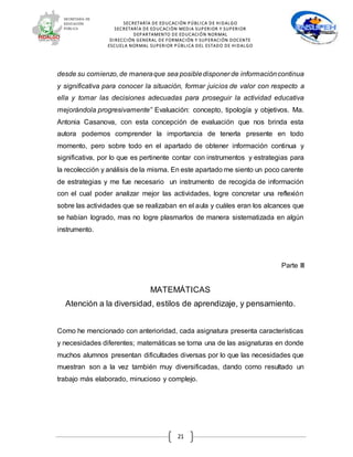 SECRETARÍA DE EDUCACIÓN PÚBLICA DE HIDALGO
SECRETARÍA DE EDUCACIÒN MEDIA SUPERIOR Y SUPERIOR
DEPARTAMENTO DE EDUCACIÓN NORMAL
DIRECCIÓN GENERAL DE FORMACIÓN Y SUPERACIÓN DOCENTE
ESCUELA NORMAL SUPERIOR PÚBLICA DEL ESTADO DE HIDALGO
21
desde su comienzo, de maneraque sea posibledisponer de informacióncontinua
y significativa para conocer la situación, formar juicios de valor con respecto a
ella y tomar las decisiones adecuadas para proseguir la actividad educativa
mejorándola progresivamente” Evaluación: concepto, tipología y objetivos. Ma.
Antonia Casanova, con esta concepción de evaluación que nos brinda esta
autora podemos comprender la importancia de tenerla presente en todo
momento, pero sobre todo en el apartado de obtener información continua y
significativa, por lo que es pertinente contar con instrumentos y estrategias para
la recolección y análisis de la misma. En este apartado me siento un poco carente
de estrategias y me fue necesario un instrumento de recogida de información
con el cual poder analizar mejor las actividades, logre concretar una reflexión
sobre las actividades que se realizaban en el aula y cuáles eran los alcances que
se habían logrado, mas no logre plasmarlos de manera sistematizada en algún
instrumento.
Parte III
MATEMÁTICAS
Atención a la diversidad, estilos de aprendizaje, y pensamiento.
Como he mencionado con anterioridad, cada asignatura presenta características
y necesidades diferentes; matemáticas se torna una de las asignaturas en donde
muchos alumnos presentan dificultades diversas por lo que las necesidades que
muestran son a la vez también muy diversificadas, dando como resultado un
trabajo más elaborado, minucioso y complejo.
 