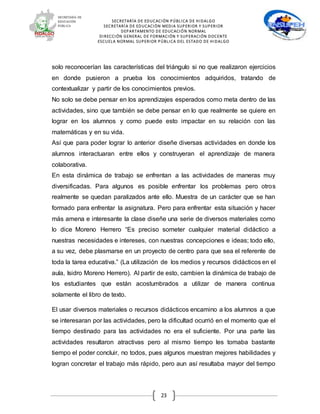 SECRETARÍA DE EDUCACIÓN PÚBLICA DE HIDALGO
SECRETARÍA DE EDUCACIÒN MEDIA SUPERIOR Y SUPERIOR
DEPARTAMENTO DE EDUCACIÓN NORMAL
DIRECCIÓN GENERAL DE FORMACIÓN Y SUPERACIÓN DOCENTE
ESCUELA NORMAL SUPERIOR PÚBLICA DEL ESTADO DE HIDALGO
23
solo reconocerían las características del triángulo si no que realizaron ejercicios
en donde pusieron a prueba los conocimientos adquiridos, tratando de
contextualizar y partir de los conocimientos previos.
No solo se debe pensar en los aprendizajes esperados como meta dentro de las
actividades, sino que también se debe pensar en lo que realmente se quiere en
lograr en los alumnos y como puede esto impactar en su relación con las
matemáticas y en su vida.
Así que para poder lograr lo anterior diseñe diversas actividades en donde los
alumnos interactuaran entre ellos y construyeran el aprendizaje de manera
colaborativa.
En esta dinámica de trabajo se enfrentan a las actividades de maneras muy
diversificadas. Para algunos es posible enfrentar los problemas pero otros
realmente se quedan paralizados ante ello. Muestra de un carácter que se han
formado para enfrentar la asignatura. Pero para enfrentar esta situación y hacer
más amena e interesante la clase diseñe una serie de diversos materiales como
lo dice Moreno Herrero “Es preciso someter cualquier material didáctico a
nuestras necesidades e intereses, con nuestras concepciones e ideas; todo ello,
a su vez, debe plasmarse en un proyecto de centro para que sea el referente de
toda la tarea educativa.” (La utilización de los medios y recursos didácticos en el
aula, Isidro Moreno Herrero). Al partir de esto, cambien la dinámica de trabajo de
los estudiantes que están acostumbrados a utilizar de manera continua
solamente el libro de texto.
El usar diversos materiales o recursos didácticos encamino a los alumnos a que
se interesaran por las actividades, pero la dificultad ocurrió en el momento que el
tiempo destinado para las actividades no era el suficiente. Por una parte las
actividades resultaron atractivas pero al mismo tiempo les tomaba bastante
tiempo el poder concluir, no todos, pues algunos muestran mejores habilidades y
logran concretar el trabajo más rápido, pero aun así resultaba mayor del tiempo
 