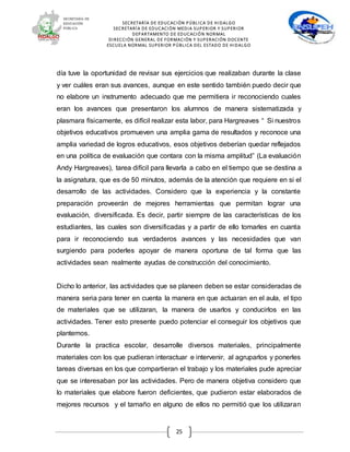 SECRETARÍA DE EDUCACIÓN PÚBLICA DE HIDALGO
SECRETARÍA DE EDUCACIÒN MEDIA SUPERIOR Y SUPERIOR
DEPARTAMENTO DE EDUCACIÓN NORMAL
DIRECCIÓN GENERAL DE FORMACIÓN Y SUPERACIÓN DOCENTE
ESCUELA NORMAL SUPERIOR PÚBLICA DEL ESTADO DE HIDALGO
25
día tuve la oportunidad de revisar sus ejercicios que realizaban durante la clase
y ver cuáles eran sus avances, aunque en este sentido también puedo decir que
no elabore un instrumento adecuado que me permitiera ir reconociendo cuales
eran los avances que presentaron los alumnos de manera sistematizada y
plasmara físicamente, es difícil realizar esta labor, para Hargreaves “ Si nuestros
objetivos educativos promueven una amplia gama de resultados y reconoce una
amplia variedad de logros educativos, esos objetivos deberían quedar reflejados
en una política de evaluación que contara con la misma amplitud” (La evaluación
Andy Hargreaves), tarea difícil para llevarla a cabo en el tiempo que se destina a
la asignatura, que es de 50 minutos, además de la atención que requiere en si el
desarrollo de las actividades. Considero que la experiencia y la constante
preparación proveerán de mejores herramientas que permitan lograr una
evaluación, diversificada. Es decir, partir siempre de las características de los
estudiantes, las cuales son diversificadas y a partir de ello tomarles en cuanta
para ir reconociendo sus verdaderos avances y las necesidades que van
surgiendo para poderles apoyar de manera oportuna de tal forma que las
actividades sean realmente ayudas de construcción del conocimiento.
Dicho lo anterior, las actividades que se planeen deben se estar consideradas de
manera seria para tener en cuenta la manera en que actuaran en el aula, el tipo
de materiales que se utilizaran, la manera de usarlos y conducirlos en las
actividades. Tener esto presente puedo potenciar el conseguir los objetivos que
plantemos.
Durante la practica escolar, desarrolle diversos materiales, principalmente
materiales con los que pudieran interactuar e intervenir, al agruparlos y ponerles
tareas diversas en los que compartieran el trabajo y los materiales pude apreciar
que se interesaban por las actividades. Pero de manera objetiva considero que
lo materiales que elabore fueron deficientes, que pudieron estar elaborados de
mejores recursos y el tamaño en alguno de ellos no permitió que los utilizaran
 