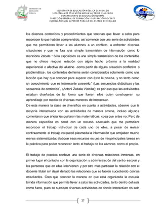 SECRETARÍA DE EDUCACIÓN PÚBLICA DE HIDALGO
SECRETARÍA DE EDUCACIÒN MEDIA SUPERIOR Y SUPERIOR
DEPARTAMENTO DE EDUCACIÓN NORMAL
DIRECCIÓN GENERAL DE FORMACIÓN Y SUPERACIÓN DOCENTE
ESCUELA NORMAL SUPERIOR PÚBLICA DEL ESTADO DE HIDALGO
27
los diversos contenidos y procedimientos que tendrían que llevar a cabo para
reconocer lo que habían comprendido, así comencé con una serie de actividades
que me permitieran llevar a los alumnos a un conflicto, a enfrentar diversas
situaciones y que no fura una simple transmisión de información como lo
menciona Zabala “ Si la exposición es una simple transmisión de los contenidos
que no ofrece ninguna relación con algún hecho próximo a la realidad
experiencial o afectiva del alumno -como partir de alguna situación conflictiva o
problemática-, los contenidos del tema serán considerados solamente como una
lección que hay que conocer para superar con éxito la prueba, y no tanto como
un conocimiento que es interesante poseerlo.” (Las secuencias didácticas y las
secuencia de contenido”, (Antoni Zabala Videilla); es por eso que las actividades
estaban diseñadas de tal forma que fueran ellos quien construyeran su
aprendizaje por medio de diversas maneras de interactuar.
De esta manera la clase se diversifico en cuanto a actividades, observe que la
mayoría interactuaba con las actividades de manera amena, incluso algunos
comentaron que ahora les gustaron las matemáticas, cosa que antes no. Pero de
manera específica no conté con un recurso adecuado que me permitiera
reconocer el trabajo individual de cada uno de ellos, a pesar de revisar
continuamente el trabajo no quedó plasmada la información que arrojaban mucho
menos sistematizada; elaborar esos recursos es una de mis principales tareas en
la práctica para poder reconocer tanto el trabajo de los alumnos como el propio.
El trabajo de practica conllevo una serie de diversas relaciones inmersas, en
primer lugar el contacto con la organización y administración del centro escolar y
las personas que en ellas intervienen y por otro más particular la relación con el
docente titular sin dejar de lado las relaciones que se fueron sucediendo con los
estudiantes. Creo que conocer la manera en que está organizada la escuela
brinda información que permite llevar a cabo las actividades, tanto dentro del aula
como fuera, pues se suceden diversas actividades en donde interactúan no solo
 