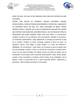 SECRETARÍA DE EDUCACIÓN PÚBLICA DE HIDALGO
SECRETARÍA DE EDUCACIÒN MEDIA SUPERIOR Y SUPERIOR
DEPARTAMENTO DE EDUCACIÓN NORMAL
DIRECCIÓN GENERAL DE FORMACIÓN Y SUPERACIÓN DOCENTE
ESCUELA NORMAL SUPERIOR PÚBLICA DEL ESTADO DE HIDALGO
28
dentro del aula, sino que se dan relaciones entre todos los miembros de esta
comunidad.
Durante este periodo se sucedieron diversos actividades, ensayos
extracurriculares, visitas de diversas personalidades e instituciones, organización
de actividades dentro del aula, etc., estas actividades de alguna manera
absorben tiempo y esfuerzo por lo que la capacidad de respuesta del maestro
para enfrentar esta situaciones será determinante y una comunicación eficaz es
demandante para poder organizar mejor, para Joan Dean “La comunicación
mediante el entorno es una extensión de la comunicación mediante el movimiento.
Un observador experimentado capta rápidamente el mensaje que transmite el aula
de un maestro. También se envían mensajes mediante la forma de vestir y la
apariencia externa. Esto refleja la propia filosofía y el estilo de enseñanza.”
Habilidades de comunicación”, (Joan Dean), es el maestro el punto de partida para
que las actividades se lleven a cabo y la manera de comunicarse es determinante,
es por eso que trate de entablar una relación amena con todos los actores que se
encontraban en la escuela y esto me permitió desenvolverme mejor, ofrecer ayudas
cuando lo creía conveniente y necesario y estar inmerso en las actividades que se
llevaran a cabo y no solo dentro de mi c, esto me permitió obtener experiencias y
aprovechar mejor el tiempo de estancia en la escuela
 