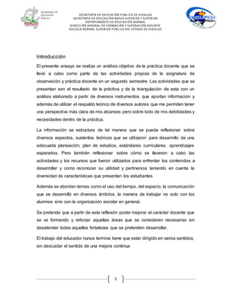 SECRETARÍA DE EDUCACIÓN PÚBLICA DE HIDALGO
SECRETARÍA DE EDUCACIÒN MEDIA SUPERIOR Y SUPERIOR
DEPARTAMENTO DE EDUCACIÓN NORMAL
DIRECCIÓN GENERAL DE FORMACIÓN Y SUPERACIÓN DOCENTE
ESCUELA NORMAL SUPERIOR PÚBLICA DEL ESTADO DE HIDALGO
3
Introducción
El presente ensayo se realiza un análisis objetivo de la práctica docente que se
llevó a cabo como parte de las actividades propias de la asignatura de
observación y práctica docente en un segundo semestre. Las actividades que se
presentan son el resultado de la práctica y de la triangulación de esta con un
análisis elaborado a partir de diversos instrumentos que aportan información y
además de utilizar el respaldo teórico de diversos autores que me permiten tener
una perspectiva más clara de mis alcances pero sobre todo de mis debilidades y
necesidades dentro de la práctica.
La información se estructura de tal manera que se pueda reflexionar sobre
diversos aspectos, sustentos teóricos que se utilizaron para desarrollo de una
adecuada planeación; plan de estudios, estándares curriculares, aprendizajes
esperados. Pero también reflexionar sobre cómo se llevaron a cabo las
actividades y los recursos que fueron utilizados para enfrentar los contenidos a
desarrollar y como reconocer su utilidad y pertinencia teniendo en cuenta la
diversidad de características que presentan los estudiantes
Además se abordan temas como el uso del tiempo, del espacio, la comunicación
que se desarrolló en diversos ámbitos, la manera de trabajar no solo con los
alumnos sino con la organización escolar en general.
Se pretende que a partir de esta reflexión poder mejorar el carácter docente que
se va formando y reforzar aquellas áreas que se consideren necesarias sin
desatender todas aquellas fortalezas que se pretenden desarrollar.
El trabajo del educador nunca termina tiene que estar dirigido en varios sentidos,
sin descuidar el sentido de una mejora continua
 
