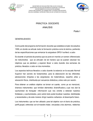 SECRETARÍA DE EDUCACIÓN PÚBLICA DE HIDALGO
SECRETARÍA DE EDUCACIÒN MEDIA SUPERIOR Y SUPERIOR
DEPARTAMENTO DE EDUCACIÓN NORMAL
DIRECCIÓN GENERAL DE FORMACIÓN Y SUPERACIÓN DOCENTE
ESCUELA NORMAL SUPERIOR PÚBLICA DEL ESTADO DE HIDALGO
4
PRÁCTICA DOCENTE
ANALÍSIS
Parte I
GENERALIDADES
Como parte del programa de formación docente que establece el plan de estudios
1999, en donde se articula tanto la formación práctica como la teórica, partiendo
de las especificaciones que enmarcar la asignatura OPD II se llevó a cabo
Es durante el periodo de practica que se pone en marcha un numero diferenciado
de instrumentos que se articulan de tal manera que se puedan alcanzar los
objetivos que se plantean y esperan llevar a cabo durante dos semanas de
práctica, llevados a cabo en dos momentos.
Los aspectos teóricos llevados a cabo durante la estancia en la escuela Normal
Superior han servido de fundamentos para la elaboración de las diferentes
planeaciones dirigidas a las asignaturas de matemáticas, español, artes y
educación física, distribuida por secuencia didáctica y otras solo por sesión.
Para obtener un análisis objetivo se toman en cuanta, como ya se mencionó,
diversos instrumentos que brindan elementos diversificados y que nos dan la
oportunidad de triangular información que nos oriente a detectar nuestras
fortalezas y oportunidades, pero sobre todo poder localizar nuestras debilidades
y necesidades y de esta manera dirigir nuestros esfuerzos al desempeño futuro.
Los instrumentos que se han utilizado para tal objetivo son el diario de práctica,
perfil grupal, entrevista con el maestro titular, encuestas a los alumnos, relatorías
 