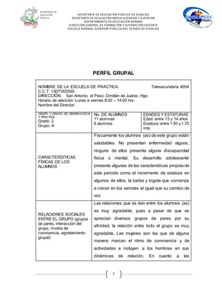 SECRETARÍA DE EDUCACIÓN PÚBLICA DE HIDALGO
SECRETARÍA DE EDUCACIÒN MEDIA SUPERIOR Y SUPERIOR
DEPARTAMENTO DE EDUCACIÓN NORMAL
DIRECCIÓN GENERAL DE FORMACIÓN Y SUPERACIÓN DOCENTE
ESCUELA NORMAL SUPERIOR PÚBLICA DEL ESTADO DE HIDALGO
7
PERFIL GRUPAL
NOMBRE DE LA ESCUELA DE PRÁCTICA: Telesecundaria #204
C.C.T: 13DTV0259X
DIRECCIÓN: San Antonio, el Paso. Omitlán de Juárez, Hgo.
Horario de atención: Lunes a viernes 8:00 – 14:00 hrs.
Nombre del Director:
GRUPO Y GRADO DE OBSERVACIÓN
Y PRACTICA
Grado: 2
Grupo: A
No. DE ALUMNOS
11 alumnas
6 alumnos
EDADES Y ESTATURAS
Edad: entre 13 y 14 años
Estatura: entre 1.50 y 1.70
mts
CARACTERÍSTICAS
FÍSICAS DE LOS
ALUMNOS
Físicamente los alumnos (as) de este grupo están
saludables. No presentan enfermedad alguna,
ninguno de ellos presenta alguna discapacidad
física o mental. Su desarrollo adolescente
presenta algunas de las características propias de
este periodo como el incremento de estatura en
algunos de ellos, la barba y bigote que comienza
a crecer en los varones al igual que su cambio de
voz.
RELACIONES SOCIALES
ENTRE EL GRUPO (grupos
de pares, interacción del
grupo, modos de
convivencia, agrietamiento
grupal)
Las relaciones que se dan entre los alumnos (as)
es muy agradable, pues a pesar de que se
aprecian diversos grupos de pares por su
afinidad, la relación entre todo el grupo es muy
agradable. Las mujeres son las que de alguna
manera marcan el ritmo de convivencia y de
actividades e incluyen a los hombres en sus
dinámicas de relación. En cuanto a las
 