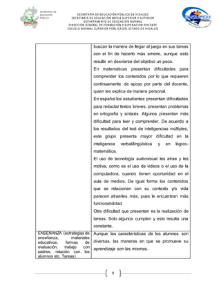 SECRETARÍA DE EDUCACIÓN PÚBLICA DE HIDALGO
SECRETARÍA DE EDUCACIÒN MEDIA SUPERIOR Y SUPERIOR
DEPARTAMENTO DE EDUCACIÓN NORMAL
DIRECCIÓN GENERAL DE FORMACIÓN Y SUPERACIÓN DOCENTE
ESCUELA NORMAL SUPERIOR PÚBLICA DEL ESTADO DE HIDALGO
9
buscan la manera de llegar al juego en sus tareas
con el fin de hacerlo más ameno, aunque esto
resulte en desviarse del objetivo un poco.
En matemáticas presentan dificultades para
comprender los contenidos por lo que requieren
continuamente de apoyo por parte del docente,
quien les explica de manera personal.
En español los estudiantes presentan dificultades
para redactar textos breves, presentan problemas
en ortografía y sintaxis. Algunos presentan más
dificultad para leer y comprender. De acuerdo a
los resultados del test de inteligencias múltiples,
este grupo presenta mayor dificultad en la
inteligencia verbal/lingüística y en lógico-
matemática.
El uso de tecnología audiovisual les atrae y les
motiva, como es el uso de videos o el uso de la
computadora, cuando tienen oportunidad en el
aula de medios. De igual forma los contenidos
que se relacionan con su contexto y/o vida
parecen atraerles más, pues le encuentran más
funcionabilidad
Otra dificultad que presentan es la realización de
tareas. Solo algunos cumplen y esto resulta una
constante.
ENSEÑANZA (estrategias de
enseñanza, materiales
educativos, formas de
evaluación, trabajo con
padres, relación con los
alumnos etc. Tareas)
Aunque las características de los alumnos son
diversas, las maneras en que se promueve su
aprendizaje son las mismas.
 
