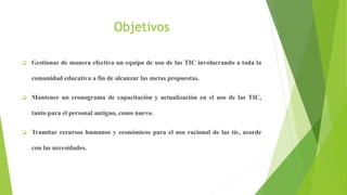 Objetivos
Gestionar de manera efectiva un equipo de uso de las TIC involucrando a toda la
comunidad educativa a fin de alcanzar las metas propuestas.
Mantener un cronograma de capacitación y actualización en el uso de las TIC,
tanto para el personal antiguo, como nuevo.
Tramitar recursos humanos y económicos para el uso racional de las tic, acorde
con las necesidades.