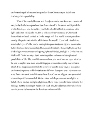 understandingof Islamic teachingsratherthanChristianityor Buddhism
teachings. It’sa possibility.
What if Satan ruled heaven and thenJesus dethronedSatanand convinced
everybody thathe's no good and that Jesus himself is thesavoir and light of the
world. Go deeper intothesubjectyou’ll oftenfind thatGod is associated with
light and Satan with darkness.But as someone whowas raised a ChristianI
learnedthat we’reall created in God’s image, will that would explainjust about
mainly all species look similar whileinsidethewomb? If you look closely into
somebody’seyes it’s likeyou’restaringintospace, darkness.Lightis man made,
beforethelightdarknessexisted.Humans are blindedby brightlight,to say that
God is light means thoseworshippinglightareblinded,thelight is God’s Sun not
God itself.I’m in no way a devil worshipperbut ratheronewho explores all
possibilitiesof life. Thepossibilitiesareendless,you must have an open mind to
be ableto explore and learn about thingsyou wouldn’tnormally read or learn
about. It’s a big process mentallyto open your eyes to more ways of livingand
understandingviews and beliefsthat are different fromyour own. My views now
stem froma series of possibilitiesand not thatof oneset religion.An open mind
connectingwithhumansof all kinds,colors and shapes,no matter religion or
belief.I have studiedmultiplereligionsand havecome to understandnot only the
message but themessenger.Reachone, teach one, to understandhow and whya
certainperson believes what hedoes is to understandlife.
 