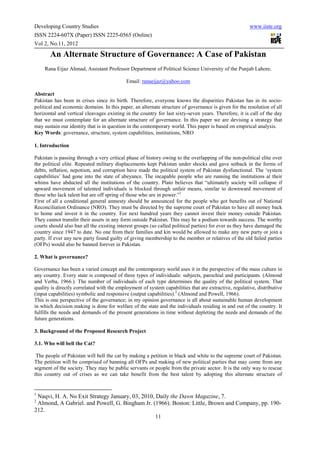 Developing Country Studies                                                                             www.iiste.org
ISSN 2224-607X (Paper) ISSN 2225-0565 (Online)
Vol 2, No.11, 2012

       An Alternate Structure of Governance: A Case of Pakistan
     Rana Eijaz Ahmad, Assistant Professor Department of Political Science University of the Punjab Lahore.

                                            Email: ranaeijaz@yahoo.com

Abstract
Pakistan has been in crises since its birth. Therefore, everyone knows the disparities Pakistan has in its socio-
political and economic domains. In this paper, an alternate structure of governance is given for the resolution of all
horizontal and vertical cleavages existing in the country for last sixty-seven years. Therefore, it is call of the day
that we must contemplate for an alternate structure of governance. In this paper we are devising a strategy that
may sustain our identity that is in question in the contemporary world. This paper is based on empirical analysis.
Key Words: governance, structure, system capabilities, institutions, NRO

1. Introduction

Pakistan is passing through a very critical phase of history owing to the overlapping of the non-political elite over
the political elite. Repeated military displacements kept Pakistan under shocks and gave setback in the forms of
debts, inflation, nepotism, and corruption have made the political system of Pakistan dysfunctional. The ‘system
capabilities’ had gone into the state of abeyance. The incapable people who are running the institutions at their
whims have abducted all the institutions of the country. Plato believes that “ultimately society will collapse if
upward movement of talented individuals is blocked through unfair means, similar to downward movement of
those who lack talent but are off spring of those who are in power.”1
First of all a conditional general amnesty should be announced for the people who got benefits out of National
Reconciliation Ordinance (NRO). They must be directed by the supreme court of Pakistan to have all money back
to home and invest it in the country. For next hundred years they cannot invest their money outside Pakistan.
They cannot transfer their assets in any form outside Pakistan. This may be a podium towards success. The worthy
courts should also ban all the existing interest groups (so called political parties) for ever as they have damaged the
country since 1947 to date. No one from their families and kin would be allowed to make any new party or join a
party. If ever any new party found guilty of giving membership to the member or relatives of the old failed parties
(OFPs) would also be banned forever in Pakistan.

2. What is governance?

Governance has been a varied concept and the contemporary world uses it in the perspective of the mass culture in
any country. Every state is composed of three types of individuals: subjects, parochial and participants. (Almond
and Verba, 1966.). The number of individuals of each type determines the quality of the political system. That
quality is directly correlated with the employment of system capabilities that are extractive, regulative, distributive
(input capabilities) symbolic and responsive (output capabilities).2 (Almond and Powell, 1966).
This is one perspective of the governance; in my opinion governance is all about sustainable human development
in which decision making is done for welfare of the state and the individuals residing in and out of the country. It
fulfills the needs and demands of the present generations in time without depleting the needs and demands of the
future generations.

3. Background of the Proposed Research Project

3.1. Who will bell the Cat?

 The people of Pakistan will bell the cat by making a petition in black and white to the supreme court of Pakistan.
The petition will be comprised of banning all OFPs and making of new political parties that may come from any
segment of the society. They may be public servants or people from the private sector. It is the only way to rescue
this country out of crises as we can take benefit from the best talent by adopting this alternate structure of


1
 Naqvi, H. A. No Exit Strategy January, 03, 2010, Daily the Dawn Magazine, 7.
2
 Almond, A Gabriel. and Powell, G. Bingham Jr. (1966). Boston: Little, Brown and Company, pp. 190-
212.
                                                  11
 