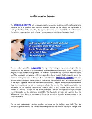 An Alternative for Cigarettes



The   electronic cigarette       will help you to stop the smoking to certain level; it looks like an original
cigarette but it is harmless. The electronic cigarette consists of the lithium ion battery that is
rechargeable, the cartridge for sucking the vapors and the e liquid has the slight touch of the nicotine.
The solution is vaporized and while inhaling it goes through the atomizer and sends the signal.




There are advantages of the     e cigarette     like it provides the original cigarette smoking feel for the
user and they are available in different flavors. It helps to avoid the carcinogens, it is eco friendly and
they are cheaper than the real cigarettes. The electronic cigarette kits are available in the online stores
and if the cartridge is over you can refill them easily. Once the cartridge is filled the signal is sent to the
atomizer, creating the smoke or the vapor. They are said to be the     smokeless cigarette          so there is
no tar or carbon monoxide. The carcinogen is very harmful chemical that creates cancer and it is present
in the original cigarette but absent in the electronic cigarette. They are also approved by the Federal
drug Administration as they do not cause any defects. The nicotine filled liquid is supplied by the
cartridges. You can purchase the electronic cigarette starter kit start refilling the cartridges. The kit
consists of a battery, a charger and the refilling cartridges. There are two types of cartridges available
one id disposable and the other one is refillable. The disposable cartridges are expensive than the
refillable cartridges. Hence it is cheaper to choose the smokeless cigarettes when compared to the
original cigarettes.



The electronic cigarettes are classified based on their shape and the stuff they have inside. There are
one piece cigarette in which the battery, the mouth piece and the atomizer are kept in a single piece
 