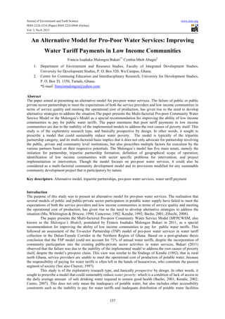 Journal of Environment and Earth Science www.iiste.org
ISSN 2224-3216 (Paper) ISSN 2225-0948 (Online)
Vol. 3, No.8, 2013
157
An Alternative Model for Pro-Poor Water Services: Improving
Water Tariff Payments in Low Income Communities
Francis Issahaku Malongza Bukari1*
Cynthia Itboh Abagre2
1. Department of Environment and Resource Studies, Faculty of Integrated Development Studies,
University for Development Studies, P. O. Box 520, Wa Campus, Ghana.
2. Centre for Continuing Education and Interdisciplinary Research, University for Development Studies,
P. O. Box TL 1350, Tamale, Ghana.
*E-mail: francismalongza@yahoo.com.
Abstract
The paper aimed at presenting an alternative model for pro-poor water services. The failure of public or public
private sector partnerships to meet the expectations of both the service providers and low income communities in
terms of service quality and meeting the operational cost of production, has given rise to the need to develop
alternative strategies to address the situation.The paper presents the Multi-factorial Pro-poor Community Water
Service Model or the Malongza’s Model as a special recommendation for improving the ability of low income
communities to pay for public water tariffs. The paper maintains that poor tariff payments in low income
communities are due to the inability of the implemented models to address the root causes of poverty itself. This
study is of the exploratory research type, and basically prospective by design. In other words, it sought to
prescribe a model that could sustainably reduce water poverty. The model is typically of the tripartite
partnership category, and its multi-factorial basis implies that it does not only advocate for partnership involving
the public, private and community level institutions, but also prescribes multiple factors for execution by the
various partners based on their respective potentials. The Malongza’s model has five main tenets, namely the
initiation for partnership; tripartite partnership formation; definition of geographical scope of operation;
identification of low income communities with sector specific problems for intervention; and project
implementation or intervention. Though the model focuses on pro-poor water services, it could also be
considered as a multi-factorial community development model and its provisions modified for any sustainable
community development project that is participatory by nature.
Key descriptors: Alternative model, tripartite partnerships, pro-poor water services, water tariff payment
Introduction
The purpose of this study was to present an alternative model for pro-poor water services. The realisation that
several models of public and public-private sector participation in potable water supply have failed to meet the
expectations of both the service providers and low income communities in terms of service quality and meeting
the operational cost of production, has given rise to the need to develop alternative strategies to address the
situation (Mu, Whittington & Briscoe, 1990; Caincrose; 1992; Kendie, 1992; Bacho, 2001; Zibechi, 2008).
The paper presents the Multi-factorial Pro-poor Community Water Service Model (MFPCWSM, also
known as the Malongza’s Model), postulated by Francis Issahaku Malongza Bukari in 2011, as a special
recommendation for improving the ability of low income communities to pay for public water tariffs. This
followed an assessment of the Tri-sector Partnership (TSP) model of pro-poor water services in water tariff
collection in the Dalun-Tamale Corridor in the Northern Region of Ghana. Based on a post-graduate thesis
conclusion that the TSP model could not account for 71% of annual water tariffs, despite the incorporation of
community participation into the existing public-private sector activities in water services, Bukari (2011)
observed that the failure was due to the inability of the implemented model to address the root causes of poverty
itself, despite the model’s pro-poor claim. This view was similar to the findings of Kendie (1992), that in rural
north Ghana, service providers are unable to meet the operational cost of production of potable water, because
the responsibility of paying for water tariffs is often left in the hands of housewives, who constitute the poorest
segment of society (See also Cleaver, 1997).
This study is of the exploratory research type, and basically prospective by design. In other words, it
sought to prescribe a model that could sustainably reduce water poverty; which is a condition of lack of access to
the daily average amount of safe drinking water required to sustain good health (Bacho; 2001; Kendie, 2002;
Castro, 2007). This does not only mean the inadequacy of potable water, but also includes other accessibility
constraints such as the inability to pay for water tariffs and inadequate distribution of potable water facilities
 