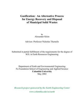 Gasification: An Alternative Process
for Energy Recovery and Disposal
of Municipal Solid Wastes
by
Alexander Klein
Advisor: Professor Nickolas Themelis
Submitted in partial fulfillment of the requirements for the degree of
M.S. in Earth Resources Engineering
Department of Earth and Environmental Engineering
Fu Foundation School of Engineering and Applied Science
Columbia University
May 2002
Research project sponsored by the Earth Engineering Center
www.columbia.edu/cu/earth
 