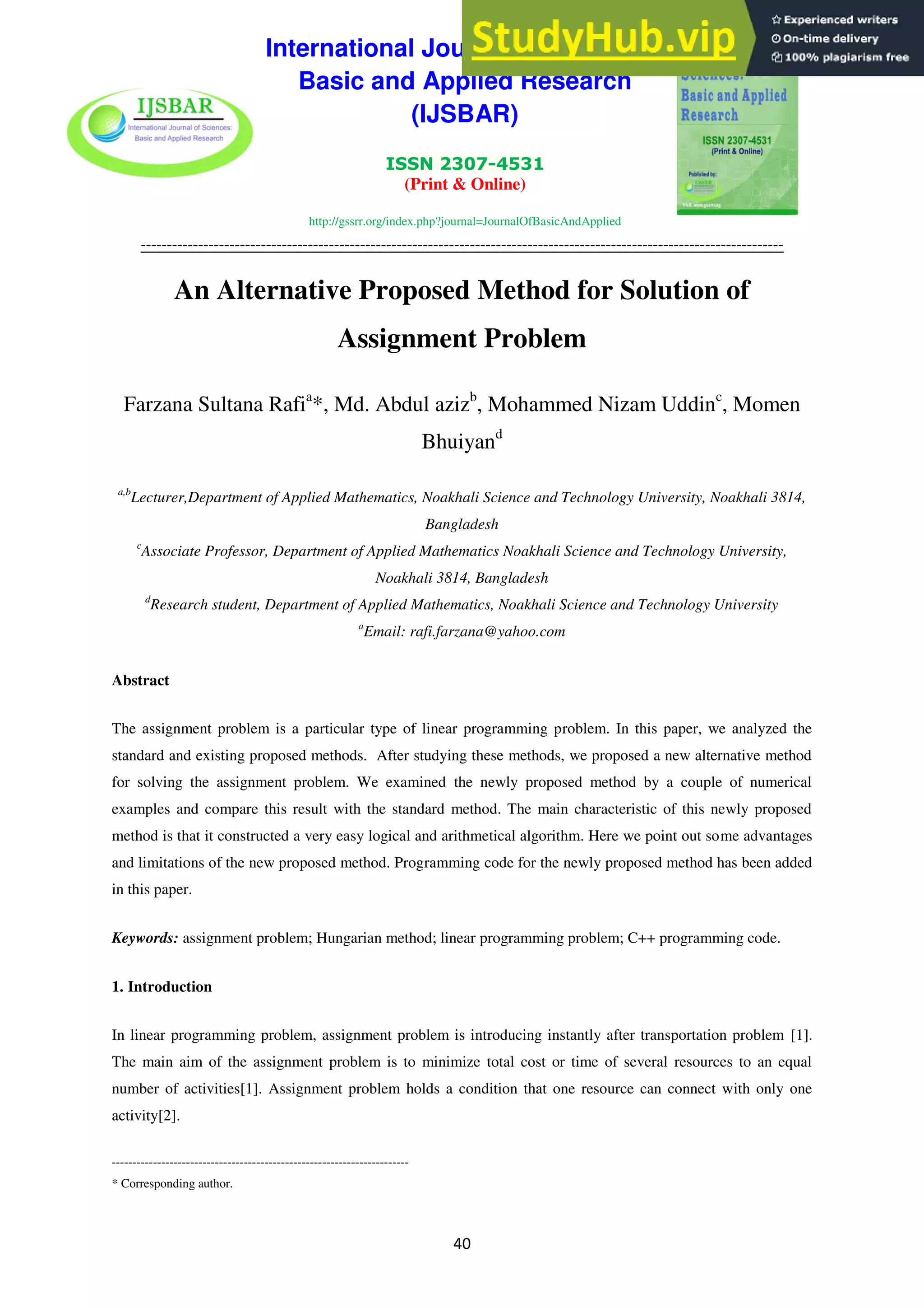 International Journal of Sciences:
Basic and Applied Research
(IJSBAR)
ISSN 2307-4531
(Print & Online)
http://gssrr.org/index.php?journal=JournalOfBasicAndApplied
---------------------------------------------------------------------------------------------------------------------------
40
An Alternative Proposed Method for Solution of
Assignment Problem
Farzana Sultana Rafia
*, Md. Abdul azizb
, Mohammed Nizam Uddinc
, Momen
Bhuiyand
a,b
Lecturer,Department of Applied Mathematics, Noakhali Science and Technology University, Noakhali 3814,
Bangladesh
c
Associate Professor, Department of Applied Mathematics Noakhali Science and Technology University,
Noakhali 3814, Bangladesh
d
Research student, Department of Applied Mathematics, Noakhali Science and Technology University
a
Email: rafi.farzana@yahoo.com
Abstract
The assignment problem is a particular type of linear programming problem. In this paper, we analyzed the
standard and existing proposed methods. After studying these methods, we proposed a new alternative method
for solving the assignment problem. We examined the newly proposed method by a couple of numerical
examples and compare this result with the standard method. The main characteristic of this newly proposed
method is that it constructed a very easy logical and arithmetical algorithm. Here we point out some advantages
and limitations of the new proposed method. Programming code for the newly proposed method has been added
in this paper.
Keywords: assignment problem; Hungarian method; linear programming problem; C++ programming code.
1. Introduction
In linear programming problem, assignment problem is introducing instantly after transportation problem [1].
The main aim of the assignment problem is to minimize total cost or time of several resources to an equal
number of activities[1]. Assignment problem holds a condition that one resource can connect with only one
activity[2].
------------------------------------------------------------------------
* Corresponding author.
 