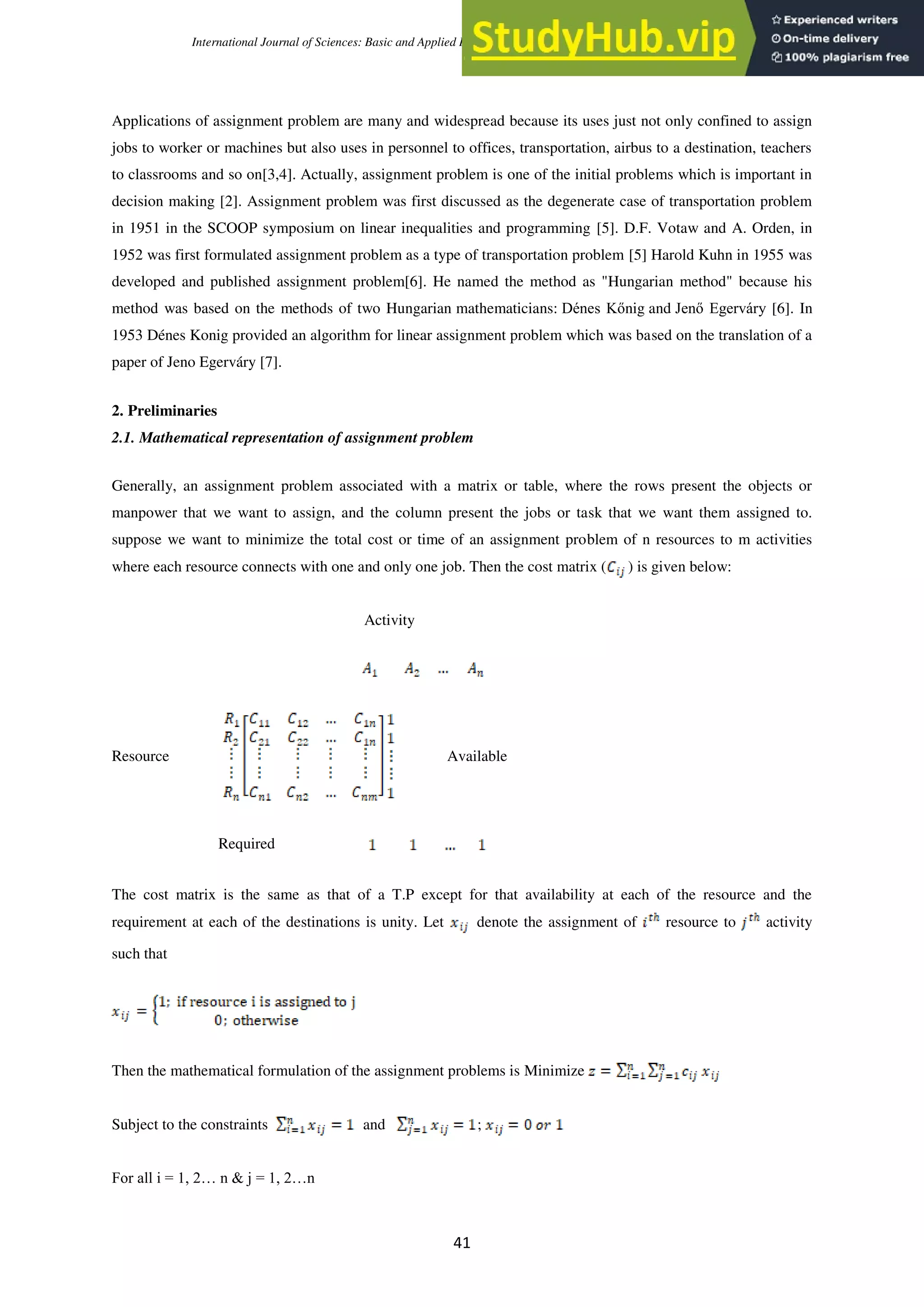 International Journal of Sciences: Basic and Applied Research (IJSBAR) (2020) Volume 52, No 1, pp 40-50
41
Applications of assignment problem are many and widespread because its uses just not only confined to assign
jobs to worker or machines but also uses in personnel to offices, transportation, airbus to a destination, teachers
to classrooms and so on[3,4]. Actually, assignment problem is one of the initial problems which is important in
decision making [2]. Assignment problem was first discussed as the degenerate case of transportation problem
in 1951 in the SCOOP symposium on linear inequalities and programming [5]. D.F. Votaw and A. Orden, in
1952 was first formulated assignment problem as a type of transportation problem [5] Harold Kuhn in 1955 was
developed and published assignment problem[6]. He named the method as "Hungarian method" because his
method was based on the methods of two Hungarian mathematicians: Dénes Kőnig and Jenő Egerváry [6]. In
1953 Dénes Konig provided an algorithm for linear assignment problem which was based on the translation of a
paper of Jeno Egerváry [7].
2. Preliminaries
2.1. Mathematical representation of assignment problem
Generally, an assignment problem associated with a matrix or table, where the rows present the objects or
manpower that we want to assign, and the column present the jobs or task that we want them assigned to.
suppose we want to minimize the total cost or time of an assignment problem of n resources to m activities
where each resource connects with one and only one job. Then the cost matrix ( ) is given below:
Activity
Resource Available
Required
The cost matrix is the same as that of a T.P except for that availability at each of the resource and the
requirement at each of the destinations is unity. Let denote the assignment of resource to activity
such that
Then the mathematical formulation of the assignment problems is Minimize
Subject to the constraints and ;
For all i = 1, 2… n & j = 1, 2…n
 