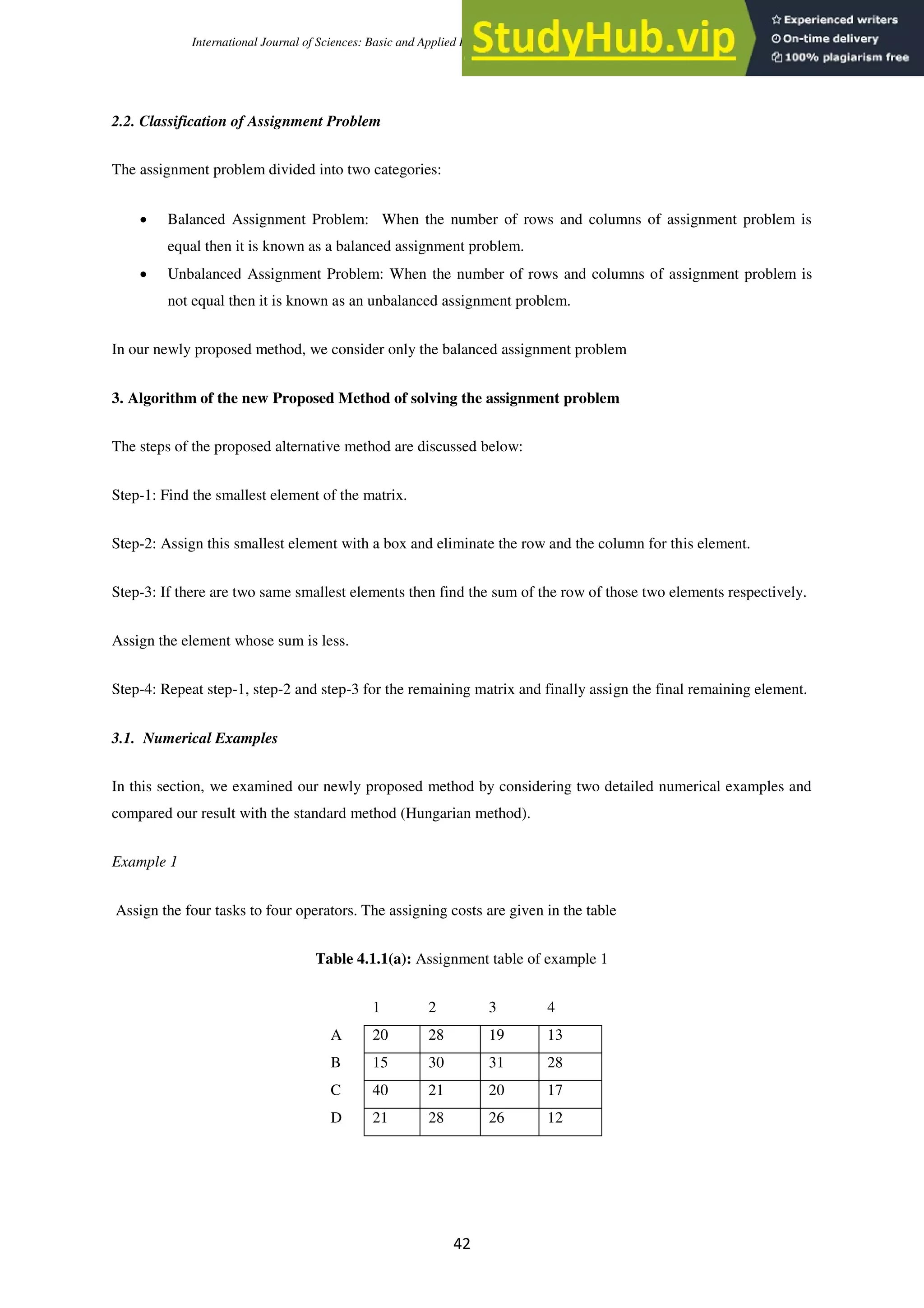 International Journal of Sciences: Basic and Applied Research (IJSBAR) (2020) Volume 52, No 1, pp 40-50
42
2.2. Classification of Assignment Problem
The assignment problem divided into two categories:
 Balanced Assignment Problem: When the number of rows and columns of assignment problem is
equal then it is known as a balanced assignment problem.
 Unbalanced Assignment Problem: When the number of rows and columns of assignment problem is
not equal then it is known as an unbalanced assignment problem.
In our newly proposed method, we consider only the balanced assignment problem
3. Algorithm of the new Proposed Method of solving the assignment problem
The steps of the proposed alternative method are discussed below:
Step-1: Find the smallest element of the matrix.
Step-2: Assign this smallest element with a box and eliminate the row and the column for this element.
Step-3: If there are two same smallest elements then find the sum of the row of those two elements respectively.
Assign the element whose sum is less.
Step-4: Repeat step-1, step-2 and step-3 for the remaining matrix and finally assign the final remaining element.
3.1. Numerical Examples
In this section, we examined our newly proposed method by considering two detailed numerical examples and
compared our result with the standard method (Hungarian method).
Example 1
Assign the four tasks to four operators. The assigning costs are given in the table
Table 4.1.1(a): Assignment table of example 1
1 2 3 4
A 20 28 19 13
B 15 30 31 28
C 40 21 20 17
D 21 28 26 12
 