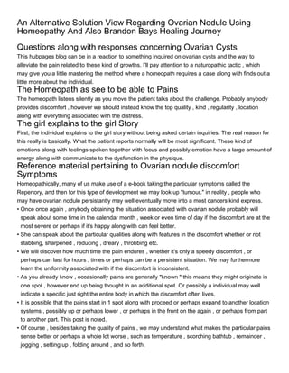 An Alternative Solution View Regarding Ovarian Nodule Using
Homeopathy And Also Brandon Bays Healing Journey
Questions along with responses concerning Ovarian Cysts
This hubpages blog can be in a reaction to something inquired on ovarian cysts and the way to
alleviate the pain related to these kind of growths. I'll pay attention to a naturopathic tactic , which
may give you a little mastering the method where a homeopath requires a case along with finds out a
little more about the individual.
The Homeopath as see to be able to Pains
The homeopath listens silently as you move the patient talks about the challenge. Probably anybody
provides discomfort , however we should instead know the top quality , kind , regularity , location
along with everything associated with the distress.
The girl explains to the girl Story
First, the individual explains to the girl story without being asked certain inquiries. The real reason for
this really is basically. What the patient reports normally will be most significant. These kind of
emotions along with feelings spoken together with focus and possibly emotion have a large amount of
energy along with communicate to the dysfunction in the physique.
Reference material pertaining to Ovarian nodule discomfort
Symptoms
Homeopathically, many of us make use of a e-book taking the particular symptoms called the
Repertory, and then for this type of development we may look up "tumour." in reality , people who
may have ovarian nodule persistantly may well eventually move into a most cancers kind express.
• Once once again , anybody obtaining the situation associated with ovarian nodule probably will
  speak about some time in the calendar month , week or even time of day if the discomfort are at the
  most severe or perhaps if it's happy along with can feel better.
• She can speak about the particular qualities along with features in the discomfort whether or not
  stabbing, sharpened , reducing , dreary , throbbing etc.
• We will discover how much time the pain endures , whether it's only a speedy discomfort , or
  perhaps can last for hours , times or perhaps can be a persistent situation. We may furthermore
  learn the uniformity associated with if the discomfort is inconsistent.
• As you already know , occasionally pains are generally "known " this means they might originate in
  one spot , however end up being thought in an additional spot. Or possibly a individual may well
  indicate a specific just right the entire body in which the discomfort often lives.
• It is possible that the pains start in 1 spot along with proceed or perhaps expand to another location
  systems , possibly up or perhaps lower , or perhaps in the front on the again , or perhaps from part
  to another part. This post is noted.
• Of course , besides taking the quality of pains , we may understand what makes the particular pains
  sense better or perhaps a whole lot worse , such as temperature , scorching bathtub , remainder ,
  jogging , setting up , folding around , and so forth.
 