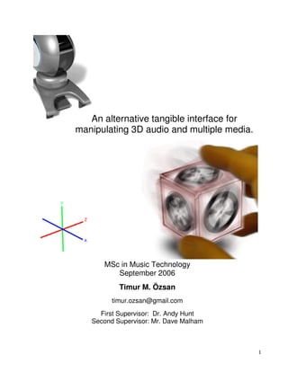 1
An alternative tangible interface for
manipulating 3D audio and multiple media.
MSc in Music Technology
September 2006
Timur M. Özsan
timur.ozsan@gmail.com
First Supervisor: Dr. Andy Hunt
Second Supervisor: Mr. Dave Malham
 