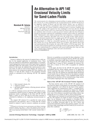 Mamdouh M. Salama
Conoco Inc.,
1000 South Pine Street,
P.O. Box 1267,
Ponca City, OK 74602-1267
Fellow ASME
An Alternative to API 14E
Erosional Velocity Limits
for Sand-Laden Fluids
The current practice for eliminating erosional problems in piping systems is to limit the
ﬂow velocity ͑Ve͒ to that established by the recommended practice API RP 14E based on
an empirical constant (C-factor) and the ﬂuid mixture density ͑␳m͒ as follows:Ve
ϭC/ͱ␳m. The API criterion is speciﬁed for clean service (noncorrosive and sand-free),
and it is noted that the C-factor should be reduced if sand or corrosive conditions are
present. The validity of the equation has been challenged on the basis that the API RP
14E limits on the C-factor can be very conservative for clean service and is not applicable
for conditions when corrosion or sand are present. Extensive effort has been devoted to
develop an alternative approach for establishing erosional velocity limits for sand-laden
ﬂuids. Unfortunately, none of these proposals have been adopted as a standard practice
because of their complexity. This paper will review the results of these studies and pro-
poses an alternative equation that is as simple as the API 14E equation. This alternative
equation has the following form: VeϭSDͱ␳m/ͱW. The value of the S-factor depends on
the pipe geometry, i.e., bend, tee, contraction, expansion, etc. Using the units for mixture
ﬂow velocity ͑Ve͒ in m/s, ﬂuid mixture density ͑␳m͒ in kg/m3
, pipe diameter (D) in mm
and sand production (W) in kg/day, the value of the S-factor is 0.05 for pipe bends. The
accuracy of the proposed equation for predicting erosion in pipe bends for ﬂuids contain-
ing sand is demonstrated by a comparison with several multi-phase ﬂow loop tests that
cover a broad range of liquid-gas ratios and sand concentrations.
͓S0195-0738͑00͒00202-8͔
Introduction
Erosion is deﬁned as the removal of material from a solid sur-
face by the repeated application of mechanical forces. These
forces are induced by solid particles, liquid droplets, or cavitation.
Liquid impingement erosion occurs when liquid drops or liquid jet
repeatedly impact the solid surface. Erosion may be attributed to
removal of the metal, the inhibited ﬁlm, and/or protective corro-
sion scales. In order to avoid erosion damage, the current oil in-
dustry practice for sizing process piping, ﬂow lines, pipelines, and
tubing is to limit the ﬂow velocity to the maximum erosional
velocity as calculated by the following API RP 14E equation
͓1,2͔:
Veϭ
C
ͱ␳m
(1)
Ve ϭ ﬂuid erosional velocity, ft/s
C ϭ empirical constant
␳m ϭ gas/liquid mixture density at ﬂowing pressure and tem-
perature, lb/ft3
C is 100 for continuous service and 125 for intermittent service.
Consideration should be given to reducing these values if solids
production ͑sand͒ is anticipated. In the latest API RP 14E ͓2͔,
higher C-values of 150 to 200 may be used when corrosion is
controlled by inhibition or by employing corrosion-resistant al-
loys.
The original API criterion ͓1͔ is speciﬁed for clean service
͑noncorrosive and sand-free͒, and it is noted that the C-factor
should be reduced if sand or corrosive conditions are present.
However, no guidelines are provided for these reductions. It has
been argued by several investigators that the API RP 14E relation
is extremely conservative under these conditions and this led to
the changes in the 1991 edition ͓2͔. However, the recent changes
͓2͔ imply that a C-factor of 100 is acceptable for corrosive sys-
tems and a C-factor of 150 to 200 is acceptable for inhibited
systems.
In this paper, the basis for the API RP 14E equation will be
investigated and the current industry practice in its application
will be examined. The paper will then focus on examining the
validity of the API 14E equation for sand-laden ﬂuids and present
several models that are being advanced by the industry to predict
sand erosion in piping systems. A new simpliﬁed model will be
proposed and its accuracy will be examined using a large number
of two-phase ͑liquid-gas͒ ﬂow loop experiments.
Basis of the API RP 14E Erosional Velocity Equation
The basis and the source of this API RP 14E equation ͓1,2͔
have been the subject of speculation in several papers and reports.
Several suggestions were offered for the basis of this equation.
These suggestions are summarized in Table 1. A detailed discus-
sion on these suggestions is presented by Salama ͓3͔. Although
several authors attempted to rationalize the validity of the C-factor
limit, none of the references succeeded in providing evidence sup-
porting the use of a C-factor of 100 or 150 to avoid erosion.
Both Salama and Venkatesh ͓4͔ and Heidersbach ͓5͔ suggested
that the API equation was based on limits on pressure drop in
pipes. As an extension to this argument to two-phase ﬂows,
Salama ͓3͔ suggested the following equation that relates pressure
drop in two-phase horizontal pipes to the API C-factor and
showed that predictions made by this equation compare very well
with those made using Beggs and Brill model ͓6͔ for several two-
phase ﬂow conditions
␦P
␦L
ϭͩ0.00045
D1.2 ͪC1.62
(2)
Contributed by the Petroleum Division and presented at the Offshore Technology
Conference, Houston, Texas, May 4–7, 1998, of THE AMERICAN SOCIETY OF ME-
CHANICAL ENGINEERS. Manuscript received by the Petroleum Division, March 23,
1999; revised manuscript received March 3, 2000. Associate Technical Editor: C.
Sarica.
Copyright © 2000 by ASMEJournal of Energy Resources Technology JUNE 2000, Vol. 122 Õ 71
Downloaded 23 Aug 2011 to 200.174.154.60. Redistribution subject to ASME license or copyright; see http://www.asme.org/terms/Terms_Use.cfm
 
