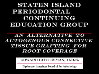 Staten Island 
Periodontal 
Continuing 
Education Group 
____________________________________________ 
An Alternative to 
Autogenous Connective 
Tissue Grafting for 
Root Coverage 
 