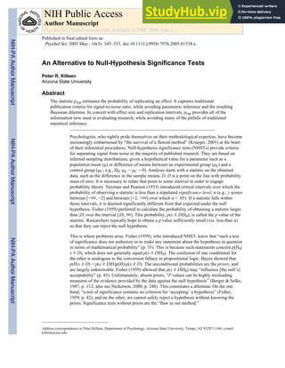 An Alternative to Null-Hypothesis Significance Tests
Peter R. Killeen
Arizona State University
Abstract
The statistic prep estimates the probability of replicating an effect. It captures traditional
publication criteria for signal-to-noise ratio, while avoiding parametric inference and the resulting
Bayesian dilemma. In concert with effect size and replication intervals, prep provides all of the
information now used in evaluating research, while avoiding many of the pitfalls of traditional
statistical inference.
Psychologists, who rightly pride themselves on their methodological expertise, have become
increasingly embarrassed by “the survival of a flawed method” (Krueger, 2001) at the heart
of their inferential procedures. Null-hypothesis significance tests (NHSTs) provide criteria
for separating signal from noise in the majority of published research. They are based on
inferred sampling distributions, given a hypothetical value for a parameter such as a
population mean ( ) or difference of means between an experimental group ( E) and a
control group ( C; e.g., H0: E − C = 0). Analysis starts with a statistic on the obtained
data, such as the difference in the sample means, D. D is a point on the line with probability
mass of zero. It is necessary to relate that point to some interval in order to engage
probability theory. Neyman and Pearson (1933) introduced critical intervals over which the
probability of observing a statistic is less than a stipulated significance level, α (e.g., z scores
between [−∞, −2] and between [+2, +∞] over which α < .05). If a statistic falls within
those intervals, it is deemed significantly different from that expected under the null
hypothesis. Fisher (1959) preferred to calculate the probability of obtaining a statistic larger
than |D| over the interval [|D|, ∞]. This probability, p(x D|H0), is called the p value of the
statistic. Researchers typically hope to obtain a p value sufficiently small (viz. less than α)
so that they can reject the null hypothesis.
This is where problems arise. Fisher (1959), who introduced NHST, knew that “such a test
of significance does not authorize us to make any statement about the hypothesis in question
in terms of mathematical probability” (p. 35). This is because such statements concern p(H0|
x D), which does not generally equal p(x D|H0). The confusion of one conditional for
the other is analogous to the conversion fallacy in propositional logic. Bayes showed that
p(H|x D) = p(x D|H)p(H)/p(x D). The unconditional probabilities are the priors, and
are largely unknowable. Fisher (1959) allowed that p(x D|H0) may “influence [the null’s]
acceptability” (p. 43). Unfortunately, absent priors, “P values can be highly misleading
measures of the evidence provided by the data against the null hypothesis” (Berger & Selke,
1987, p. 112; also see Nickerson, 2000, p. 248). This constitutes a dilemma: On the one
hand, “a test of significance contains no criterion for ‘accepting’ a hypothesis” (Fisher,
1959, p. 42), and on the other, we cannot safely reject a hypothesis without knowing the
priors. Significance tests without priors are the “flaw in our method.”
Address correspondence to Peter Killeen, Department of Psychology, Arizona State University, Tempe, AZ 85287-1104; e-mail:
killeen@asu.edu..
NIH Public Access
Author Manuscript
Psychol Sci. Author manuscript; available in PMC 2006 June 1.
Published in final edited form as:
Psychol Sci. 2005 May ; 16(5): 345–353. doi:10.1111/j.0956-7976.2005.01538.x.
NIH-PA
Author
Manuscript
NIH-PA
Author
Manuscript
NIH-PA
Author
Manuscript
 