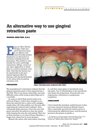 C L I N I C A L                      D I R E C T I O N S




An alternative way to use gingival
retraction paste
MARSHA SMELTZER, D.D.S.




            xpa-syl (Kerr Dental,



E           Orange, Calif.) gin-
            gival retraction paste
            is an effective and
            tissue-friendly product
designed as an alternative to
retraction cord placement for
hemostasis. The product is user-
friendly for crown and bridge
impressions, fillings, veneers or
any other application in which
there is a need to maintain a dry
field. I feel that the dentist can
be much kinder to the peri-
odontal ligament fibers by
placing a soft clay-based product
in the sulcus than by placing
retraction cord.

PROCEDURE                             Figure. Retraction paste condensed with cotton.


The manufacturer’s instructions indicate that the           it, and then water-spray or microbrush away
gingival retraction paste is best expressed into a          the paste. Use of chlorhexidine in the microbrush
dry field. This is not always achievable, and some          also cleans the preparation. Proceed with your
difficulty arises while trying to place Expa-syl in         impressions, restorations or preparation
a wet field.                                                completion.
   In areas in which fluid control needs to be
achieved (Figure), rather than attempt to con-              CONCLUSION
dense the material into a sulcus with a plugger,
simply place soft cotton pellets over the area after        I have found this procedure useful because it does
expressing the material and “condense” them                 not cause excessive trauma to delicate tissues.
with gentle finger pressure. Cover the area with            Also, it generally prevents the need to excise or
gauze and allow the patient to close the mouth              electrocauterize additional tissue, and the patient
while keeping the area dry and isolated. Wait two           perceives the process as gentle. s
or three minutes or, in cases of heavy bleeding, a
                                                              Dr. Smeltzer is in private practice at Riverside Dental Clinic, 1101
longer time (about five to seven minutes).                  Water St., Port Huron, Mich. 48060, e-mail “riversidedental@
   Moisten the cotton with water before removing            comcast.net”. Address reprint requests to Dr. Smeltzer.



                                                                                    JADA, Vol. 134, November 2003              1485
                               Copyright ©2003 American Dental Association. All rights reserved.
 