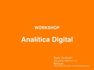  
           
    WORKSHOP 
         
Analítica Digital

            Sally Graham
            sallygrahams@gmail.com
            @sallygrah
            http://www.linkedin.com/in/sallygraham
 