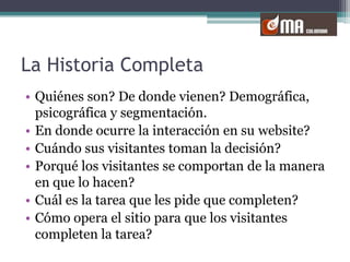 La Historia CompletaQuiénes son? De donde vienen? Demográfica, psicográfica y segmentación.En donde ocurre la interacción en su website?Cuándo sus visitantes toman la decisión?Porqué los visitantes se comportan de la manera en que lo hacen?Cuál es la tarea que les pide que completen?Cómo opera el sitio para que los visitantes completen la tarea?
