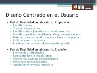 Diseño Centrado en el UsuarioTest de Usabilidad en laboratorio. Preparación.Identificar tareaCreación de escenariosIdentificar situación exitosa para cada escenarioIdentificar participantes (demográficas, nuevo/viejo, etc.) Determinar estructura de compensación a participantesReclutar a los participantesPractique internamente el test antes de aplicarlo.Test de Usabilidad en laboratorio. Ejecución.Bienvenida e introducciónPartipantes leen la lista de tareasObservar las acciones del participanteModerador en escucha activaAgradecimiento y pago inmediato