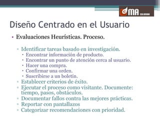 Diseño Centrado en el UsuarioEvaluaciones Heurísticas. Proceso.Identificar tareas basado en investigación.Encontrar información de producto. Encontrar un punto de atención cerca al usuario.Hacer una compra.Confirmar una orden.Suscribirse a un boletín.Establecer criterios de éxito.Ejecutar el proceso como visitante. Documente: tiempo, pasos, obstáculos.Documentar fallos contra las mejores prácticas.Reportar con pantallazosCategorizar recomendaciones con prioridad.