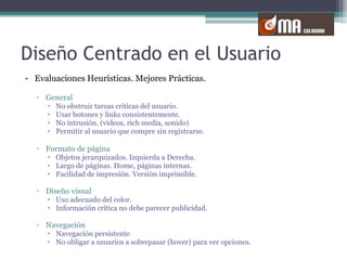 Diseño Centrado en el UsuarioEvaluaciones Heurísticas. Mejores Prácticas.GeneralNo obstruir tareas críticas del usuario. Usar botones y links consistentemente. No intrusión. (videos, rich media, sonido)Permitir al usuario que compre sin registrarse. Formato de páginaObjetos jerarquizados. Izquierda a Derecha.Largo de páginas. Home, páginas internas.Facilidad de impresión. Versión imprimible.Diseño visualUso adecuado del color.Información crítica no debe parecer publicidad.NavegaciónNavegación persistenteNo obligar a usuarios a sobrepasar (hover) para ver opciones.